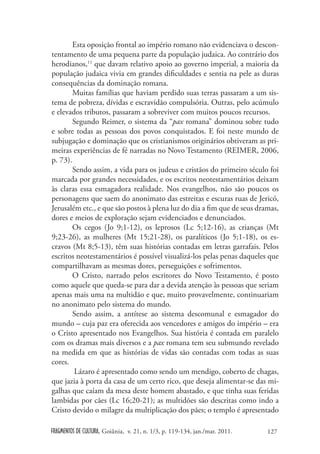 Esta oposição frontal ao império romano não evidenciava o descon-
tentamento de uma pequena parte da população judaica. Ao contrário dos
herodianos,11 que davam relativo apoio ao governo imperial, a maioria da
população judaica vivia em grandes dificuldades e sentia na pele as duras
consequências da dominação romana.
        Muitas famílias que haviam perdido suas terras passaram a um sis-
tema de pobreza, dívidas e escravidão compulsória. Outras, pelo acúmulo
e elevados tributos, passaram a sobreviver com muitos poucos recursos.
        Segundo Reimer, o sistema da “pax romana” dominou sobre tudo
e sobre todas as pessoas dos povos conquistados. E foi neste mundo de
subjugação e dominação que os cristianismos originários obtiveram as pri-
meiras experiências de fé narradas no Novo Testamento (REIMER, 2006,
p. 73).
        Sendo assim, a vida para os judeus e cristãos do primeiro século foi
marcada por grandes necessidades, e os escritos neotestamentários deixam
às claras essa esmagadora realidade. Nos evangelhos, não são poucos os
personagens que saem do anonimato das estreitas e escuras ruas de Jericó,
Jerusalém etc., e que são postos à plena luz do dia a fim que de seus dramas,
dores e meios de exploração sejam evidenciados e denunciados.
        Os cegos (Jo 9;1-12), os leprosos (Lc 5;12-16), as crianças (Mt
9;23-26), as mulheres (Mt 15;21-28), os paralíticos (Jo 5;1-18), os es-
cravos (Mt 8;5-13), têm suas histórias contadas em letras garrafais. Pelos
escritos neotestamentários é possível visualizá-los pelas penas daqueles que
compartilhavam as mesmas dores, perseguições e sofrimentos.
        O Cristo, narrado pelos escritores do Novo Testamento, é posto
como aquele que queda-se para dar a devida atenção às pessoas que seriam
apenas mais uma na multidão e que, muito provavelmente, continuariam
no anonimato pelo sistema do mundo.
        Sendo assim, a antítese ao sistema descomunal e esmagador do
mundo – cuja paz era oferecida aos vencedores e amigos do império – era
o Cristo apresentado nos Evangelhos. Sua história é contada em paralelo
com os dramas mais diversos e a pax romana tem seu submundo revelado
na medida em que as histórias de vidas são contadas com todas as suas
cores.
        Lázaro é apresentado como sendo um mendigo, coberto de chagas,
que jazia à porta da casa de um certo rico, que deseja alimentar-se das mi-
galhas que caíam da mesa deste homem abastado, e que tinha suas feridas
lambidas por cães (Lc 16;20-21); as multidões são descritas como indo a
Cristo devido o milagre da multiplicação dos pães; o templo é apresentado

FRAGMENTOS DE CULTURA, Goiânia, v. 21, n. 1/3, p. 119-134, jan./mar. 2011.   127
 