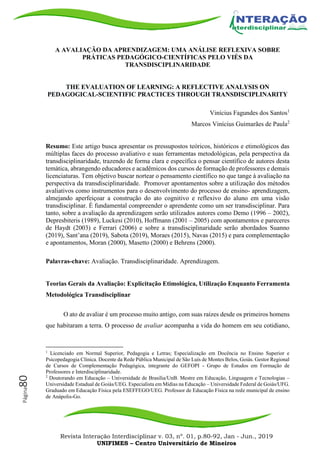 Revista Interação Interdisciplinar v. 03, nº. 01, p.80-92, Jan - Jun., 2019
UNIFIMES – Centro Universitário de Mineiros
Página80
A AVALIAÇÃO DA APRENDIZAGEM: UMA ANÁLISE REFLEXIVA SOBRE
PRÁTICAS PEDAGÓGICO-CIENTÍFICAS PELO VIÉS DA
TRANSDISCIPLINARIDADE
THE EVALUATION OF LEARNING: A REFLECTIVE ANALYSIS ON
PEDAGOGICAL-SCIENTIFIC PRACTICES THROUGH TRANSDISCIPLINARITY
Vinícius Fagundes dos Santos1
Marcos Vinícius Guimarães de Paula2
Resumo: Este artigo busca apresentar os pressupostos teóricos, históricos e etimológicos das
múltiplas faces do processo avaliativo e suas ferramentas metodológicas, pela perspectiva da
transdisciplinaridade, trazendo de forma clara e específica o pensar científico de autores desta
temática, abrangendo educadores e acadêmicos dos cursos de formação de professores e demais
licenciaturas. Tem objetivo buscar nortear o pensamento científico no que tange à avaliação na
perspectiva da transdisciplinaridade. Promover apontamentos sobre a utilização dos métodos
avaliativos como instrumentos para o desenvolvimento do processo de ensino- aprendizagem,
almejando aperfeiçoar a construção do ato cognitivo e reflexivo do aluno em uma visão
transdisciplinar. É fundamental compreender o aprendente como um ser transdisciplinar. Para
tanto, sobre a avaliação da aprendizagem serão utilizados autores como Demo (1996 – 2002),
Depresbiteris (1989), Luckesi (2010), Hoffmann (2001 – 2005) com apontamentos e pareceres
de Haydt (2003) e Ferrari (2006) e sobre a transdisciplinaridade serão abordados Suanno
(2019), Sant’ana (2019), Sabota (2019), Moraes (2015), Navas (2015) e para complementação
e apontamentos, Moran (2000), Masetto (2000) e Behrens (2000).
Palavras-chave: Avaliação. Transdisciplinaridade. Aprendizagem.
Teorias Gerais da Avaliação: Explicitação Etimológica, Utilização Enquanto Ferramenta
Metodológica Transdisciplinar
O ato de avaliar é um processo muito antigo, com suas raízes desde os primeiros homens
que habitaram a terra. O processo de avaliar acompanha a vida do homem em seu cotidiano,
1
Licenciado em Normal Superior, Pedagogia e Letras; Especialização em Docência no Ensino Superior e
Psicopedagogia Clínica. Docente da Rede Pública Municipal de São Luís de Montes Belos, Goiás. Gestor Regional
de Cursos de Complementação Pedagógica, integrante do GEFOPI - Grupo de Estudos em Formação de
Professores e Interdisciplinaridade.
2
Doutorando em Educação – Universidade de Brasília/UnB. Mestre em Educação, Linguagem e Tecnologias –
Universidade Estadual de Goiás/UEG. Especialista em Mídias na Educação – Universidade Federal de Goiás/UFG.
Graduado em Educação Física pela ESEFFEGO/UEG. Professor de Educação Física na rede municipal de ensino
de Anápolis-Go.
 