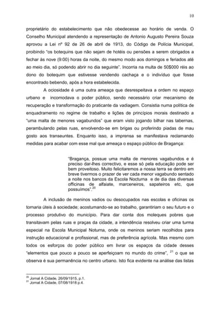 10

proprietário do estabelecimento que não obedecesse ao horário de venda. O
Conselho Municipal atendendo a representação de Antonio Augusto Pereira Souza
aprovou a Lei nº 92 de 26 de abril de 1913, do Código de Polícia Municipal,
proibindo “os botequins que não sejam de hotéis ou pensões a serem obrigados a
fechar às nove (9:00) horas da noite, do mesmo modo aos domingos e feriados até
ao meio dia, só podendo abrir no dia seguinte”. Incorria na multa de 50$000 réis ao
dono do botequim que estivesse vendendo cachaça e o indivíduo que fosse
encontrado bebendo, após a hora estabelecida.
             A ociosidade é uma outra ameaça que desrespeitava a ordem no espaço
urbano e         incomodava o poder público, sendo necessário criar mecanismo de
recuperação e transformação do praticante da vadiagem. Consistia numa política de
enquadramento no regime de trabalho e lições de princípios morais destinado a
“uma malta de menores vagabundos” que eram visto jogando bilhar nas tabernas,
perambulando pelas ruas, envolvendo-se em brigas ou proferindo piadas de mau
gosto aos transeuntes. Enquanto isso, a imprensa se manifestava reclamando
medidas para acabar com esse mal que ameaça o espaço público de Bragança:


                           “Bragança, possue uma malta de menores vagabundos e é
                           preciso dar-lhes correctivo, e esse só pela educação pode ser
                           bem proveitoso. Muito felicitaremos a nossa terra se dentro em
                           breve tivermos o prazer de ver cada menor vagabundo sentado
                           a noite nos bancos da Escola Nocturna e de dia das diversas
                           officinas de alfaiate, marceneiros, sapateiros etc, que
                           possuímos”.20

             A inclusão de meninos vadios ou desocupados nas escolas e oficinas os
tornaria úteis à sociedade; acostumando-se ao trabalho, garantiriam o seu futuro e o
processo produtivo do município. Para dar conta dos moleques pobres que
transitavam pelas ruas e praças da cidade, a intendência resolveu criar uma turma
especial na Escola Municipal Noturna, onde os meninos seriam recolhidos para
instrução educacional e profissional, mas de preferência agrícola. Mas mesmo com
todos os esforços do poder público em livrar os espaços da cidade desses
                                                                             21
“elementos que pouco a pouco se aperfeiçoam no mundo do crime”,                   o que se
observa é sua permanência no centro urbano. Isto fica evidente na análise das listas


20
     Jornal A Cidade, 26/09/1915, p.1.
21
     Jornal A Cidade, 07/08/1918 p.4.
 