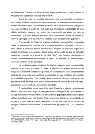 11

                 22
de freqüências        dos alunos. Do total de 90 alunos pobres matriculados, apenas 37
freqüentavam a escola ao longo do ano de 1916.
         Como se nota, as medidas elaboradas pela administração municipal e
autoridades públicas, surgiram exclusivamente pela necessidade de preservação e
defesa da ordem urbana. Uma cidade que busca estar em sintonia com o progresso
que experimentava a capital do Pará, tudo que ameaçasse a idealização de uma
cidade civilizada, passa a ser motivo de preocupação por parte dos setores
dominantes, que não mediram esforços para promoverem ações de vigilância,
controle e punição sobre os costumes, hábitos e lazer dos segmentos populares.
         A construção da Bragança moderna implicava representações imaginárias
sobre os seus cidadãos. Assim é que a imagem do cidadão trabalhador, educado,
bem vestido e produtivo deveria sobrepor-se à imagem do indivíduo vagabundo,
ocioso, embriagado e desordeiro. Diante disso, compreendia-se que as camadas
populares possuíam uma condição de vida "suja", com hábitos desregrados e
valores constantemente relacionados à festa, às bebidas, à promiscuidade,
devendo, portanto, ser disciplinadas.
         Na corrida incessante em busca do ideal de progresso experimentado pelas
capitais da economia da borracha, Belém e Manaus, os grupos dominantes de
Bragança procuraram estabelecer padrões de sociabilidades que possibilitassem
alcançar tal ideal, mas que não foram incorporadas em sua totalidade por parcelas
da sociedade bragantina. Esta questão figura quando as mesmas relações sociais
praticadas entre as elites eram postas como parâmetros para os grupos populares,
provocando tensões culturais no cotidiano da cidade.
         A modernidade trouxe maravilhas para Bragança: o cinema, a iluminação
elétrica, a ferrovia, a mudança na paisagem urbana, a fotografia, etc. Mas também o
desejo de alterar os maus costumes e os hábitos da população, consideradas pelas
elites e autoridade como incivilizadas. Tratava-se, antes de tudo, da consolidação de
regras e normas contra práticas populares culturais que não se enquadram no
desejado modo de vida moderna. A respeito de tal processo, VELLOSO assevera
que,


22
  Este tipo de documentação possibilita ao historiador ter acesso a informações sobre crianças
negras e imigrantes ao ensino, bem como a permanência das crianças no ensino, ao longo dos anos.
Ver: BARCELLAR, Carlos A.P. Uso e mau uso dos arquivos. In: Fontes Históricas. São Paulo:
Contexto, 2005.
 