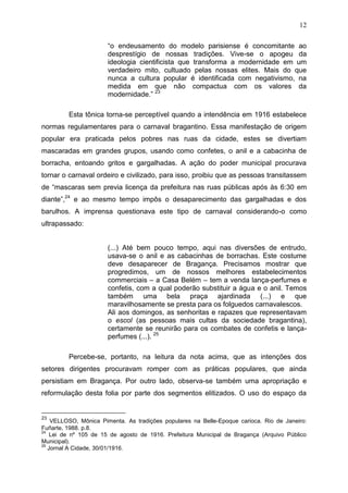 12

                       “o endeusamento do modelo parisiense é concomitante ao
                       desprestígio de nossas tradições. Vive-se o apogeu da
                       ideologia cientificista que transforma a modernidade em um
                       verdadeiro mito, cultuado pelas nossas elites. Mais do que
                       nunca a cultura popular é identificada com negativismo, na
                       medida em que não compactua com os valores da
                       modernidade.” 23

         Esta tônica torna-se perceptível quando a intendência em 1916 estabelece
normas regulamentares para o carnaval bragantino. Essa manifestação de origem
popular era praticada pelos pobres nas ruas da cidade, estes se divertiam
mascaradas em grandes grupos, usando como confetes, o anil e a cabacinha de
borracha, entoando gritos e gargalhadas. A ação do poder municipal procurava
tornar o carnaval ordeiro e civilizado, para isso, proibiu que as pessoas transitassem
de “mascaras sem previa licença da prefeitura nas ruas públicas após às 6:30 em
diante”,24 e ao mesmo tempo impôs o desaparecimento das gargalhadas e dos
barulhos. A imprensa questionava este tipo de carnaval considerando-o como
ultrapassado:


                       (...) Até bem pouco tempo, aqui nas diversões de entrudo,
                       usava-se o anil e as cabacinhas de borrachas. Este costume
                       deve desaparecer de Bragança. Precisamos mostrar que
                       progredimos, um de nossos melhores estabelecimentos
                       commerciais – a Casa Belém – tem a venda lança-perfumes e
                       confetis, com a qual poderão substituir a água e o anil. Temos
                       também uma bela praça ajardinada (...) e que
                       maravilhosamente se presta para os folguedos carnavalescos.
                       Ali aos domingos, as senhoritas e rapazes que representavam
                       o escol (as pessoas mais cultas da sociedade bragantina),
                       certamente se reunirão para os combates de confetis e lança-
                       perfumes (...). 25

         Percebe-se, portanto, na leitura da nota acima, que as intenções dos
setores dirigentes procuravam romper com as práticas populares, que ainda
persistiam em Bragança. Por outro lado, observa-se também uma apropriação e
reformulação desta folia por parte dos segmentos elitizados. O uso do espaço da


23
    VELLOSO, Mônica Pimenta. As tradições populares na Belle-Epoque carioca. Rio de Janeiro:
Fuñarte, 1988. p.8.
24
    Lei de nº 105 de 15 de agosto de 1916. Prefeitura Municipal de Bragança (Arquivo Público
Municipal).
25
   Jornal A Cidade, 30/01/1916.
 