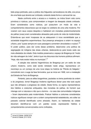 13

bela praça jardinada, para a prática dos folguedos carnavalescos da elite, era prova
de uma festa que deveria ser civilizada, evitando desta forma o carnaval de rua.
            Neste confronto entre o arcaico e o moderno, os índios foram visto como
primitivos e rústicos, pois comprometiam a imagem da desejada cidade civilizada.
Eram considerados como rústicos, por possuírem um modo de vida e
comportamentos desconexos que se exigia no cotidiano de uma urbe moderna. Por
viverem com seus corpos despidos e habitarem em moradias predominantemente
de palhas (ocas) eram considerados atrasados pelo ponto de vista da modernidade.
Entendia-se que eram incapazes de se adequarem à nova sociabilidade que a
sociedade bragantina experimentava. Sua presença ameaçava a ordem no espaço
urbano, pois “quase sempre em suas passagens comentem atrocidades e roubos”. 26
O poder público, para dar conta desse problema, desenvolve uma política de
segregação do indígena das áreas urbanas, deslocando-os para locais cada vez
mais afastados da cidade. Esta medida preservaria o espaço de Bragança do “modo
de vida selvagem do índio”, tanto é que nos discursos dos homens públicos afirmam:
“Hoje, não mais existe índios no município”.27
            A adoção dos setores hegemônicos de Bragança por um estilo de vida
urbano moderno, como está sendo retratado neste artigo, representava um
recomeço ou um começo de uma nova etapa na história da “Pérola do Salgado,”
coincidindo com o auge da fase ferroviária, que se inicia em 1908, com a instalação
da Estrada de Ferro de Bragança.
            Portanto, para as elites bragantinas, pautadas no lema positivista da ordem
e do progresso, tornar Bragança moderna significava deixar para trás tudo aquilo
que não almejava o progresso da cidade. Desta forma, os signos representativos
dos hábitos e costumes antiquados, das moradias de palhas, do homem que
interage com a natureza e não que a domina – no caso das comunidades indígenas
– foram depreciados pela modernidade. Praticar hábitos e costumes considerados
rústicos significava romper com a ordem comportamental estabelecida, era voltar ao
passado colonial identificado como atrasado. Assim, os habitantes da cidade
deveriam        identificar-se      com   um   padrão   social,   expressando   hábitos   e
comportamentos convencionados como civilizados.



26
     Jornal A Cidade, 24/09/1916.
27
     Jornal A Cidade, 2/11/1916.
 