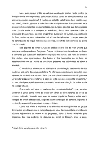 14

             Mas, quais seriam então os padrões socialmente aceitos neste cenário de
mutação social desempenhado pelo poder público contra os comportamentos dos
segmentos sociais populares? O modelo do cidadão trabalhador, bem vestido, com
seu paletó, chapéu, gravata e suas senhoras acompanhantes, ilustradas com seus
longos vestidos elegantes e ornamentados, isto é, todos aqueles que demonstrasse
uma conduta social a lá européia e americano, dando uma aparente idéia de
civilização. Desse modo, as elites bragantinas buscavam na Europa, especialmente
de Paris, muitos de seus referencias indicadores da civilização, como por exemplo,
no aprendizado da língua francesa nas escolas, escolhido como símbolo da gente
chic da cidade.
             Nas páginas do jornal “A Cidade” atesta o novo tipo de viver urbano que
estava se configurando em Bragança. Era um cenário urbano tomado por senhores
e senhoras que buscavam desfrutar os espaços das praças, das ruas, do cinema,
dos clubes, das agremiações, dos bailes e dos banquetes ao ar livre, se
assemelhando com os “rituais de civilização” presente nas sociedades de Belém e
Manaus.
             O jornal ainda influenciou na aceitação e disseminação deste estilo de vida
moderno, sob parte da população leitora. As informações contidas no periódico eram
repletas de subjetividade do articulista, que atendia o interesse da Municipalidade.
“A Cidade” propagava os valores, o estilo de vida e as ações da elite bragantina, 28
ou seja, divulgava o padrão de comportamento para a manutenção da ordem social
no espaço urbano.
             Procurando se inserir no modismo denominado de Belle-Époque, as elites
utilizaram o jornal como forma de incitar em vários de seus leitores os ideais do
homem civilizado, fazendo com que as ações populares fossem vistas como
violação da ordem estabelecida, exigindo assim estratégias de controle, vigilância e
contenção a segmentos populares em seu cotidiano.
             Como nos revela a imprensa e os relatórios da municipalidade, os grupos
dominantes acreditavam que a materialização do ideal da modernidade, munido pela
doutrina republicana da ordem e do progresso, traria o futuro esperado para
Bragança. Isto fica evidente no discurso do jornal “A Cidade”, onde o poder




     SILVA, Sonia Maria Bessa da. Op. cit., p.70.
28
 