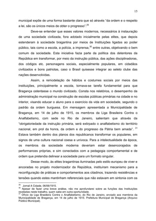 15

municipal expõe de uma forma bastante clara que só através “da ordem e o respeito
a lei, são os únicos meios de obter o progresso”.29
         Deve-se entender que esses valores modernos, necessários à instauração
de uma sociedade civilizada, fora adotado inicialmente pelas elites, que depois
estenderam à sociedade bragantina por meios de Instituições ligadas ao poder
público, tais como a escola, a polícia, a imprensa,30 entre outras, objetivando o bem
comum da sociedade. Esta iniciativa fazia parte da política dos detentores da
República em transformar, por meio da instrução pública, das ações disciplinadoras,
dos códigos etc. personagens sociais, especialmente populares, em cidadãos
civilizados e bons patriotas, caso o Brasil quisesse integrar ao seleto clube das
nações desenvolvidas.
         Assim, a remodelação de hábitos e costumes sociais por meios das
instituições, principalmente a escola, tornava-se tarefa fundamental para que
Bragança ostentasse o mundo civilizado. Consta nos relatórios, o desempenho da
administração municipal na construção de escolas públicas primárias na cidade e no
interior, visando educar o aluno para o exercício da vida em sociedade, segundo o
padrão da ordem burguesa. Em mensagem apresentada a Municipalidade de
Bragança, em 14 de julho de 1915, os membros da Liga Brasileira Contra o
Analfabetismo, com sede no Rio de Janeiro, salientam que através da
“obrigatoriedade da instrução primária, será extirpado o analfabetismo do território
                                                                                            31
nacional, em prol da honra, da ordem e do progresso da Pátria bem amada”.
Estava também dentro dos planos dos republicanos transformar os populares, em
signos de uma cultura nacional coesa e unívoca. Para a intelectualidade da época,
os   membros      da   sociedade     moderna      deveriam    estar    desencorajados      de
performances próprias, e sim conectados com a pedagogia comportamental e de
ordem que pretendia delinear a sociedade para um formato singular.
         Desse modo, às elites bragantinas iluminadas pelo estilo europeu de viver e
ancoradas no projeto modernizador da República, instituíram mecanismo para a
reconfiguração de práticas e comportamentos aos citadinos, trazendo resistências e
tensões quando estes mantinham referenciais que não estavam em sintonia com os

29
   Jornal A Cidade, 06/06/1915.
30
   Apesar de fazer uma breve análise, não me aprofundarei sobre as funções das Instituições
reveladas neste trabalho, quem sabe em outra oportunidade.
31
   Ofício da Liga Brasileira Contra o Analfabetismo, do Rio de Janeiro, enviado aos membros da
Municipalidade de Bragança, em 14 de julho de 1915. Prefeitura Municipal de Bragança (Arquivo
Público Municipal).
 