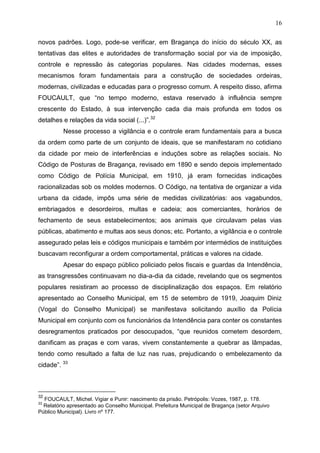 16

novos padrões. Logo, pode-se verificar, em Bragança do início do século XX, as
tentativas das elites e autoridades de transformação social por via de imposição,
controle e repressão às categorias populares. Nas cidades modernas, esses
mecanismos foram fundamentais para a construção de sociedades ordeiras,
modernas, civilizadas e educadas para o progresso comum. A respeito disso, afirma
FOUCAULT, que “no tempo moderno, estava reservado à influência sempre
crescente do Estado, à sua intervenção cada dia mais profunda em todos os
detalhes e relações da vida social (...)”.32
          Nesse processo a vigilância e o controle eram fundamentais para a busca
da ordem como parte de um conjunto de ideais, que se manifestaram no cotidiano
da cidade por meio de interferências e induções sobre as relações sociais. No
Código de Posturas de Bragança, revisado em 1890 e sendo depois implementado
como Código de Polícia Municipal, em 1910, já eram fornecidas indicações
racionalizadas sob os moldes modernos. O Código, na tentativa de organizar a vida
urbana da cidade, impôs uma série de medidas civilizatórias: aos vagabundos,
embriagados e desordeiros, multas e cadeia; aos comerciantes, horários de
fechamento de seus estabelecimentos; aos animais que circulavam pelas vias
públicas, abatimento e multas aos seus donos; etc. Portanto, a vigilância e o controle
assegurado pelas leis e códigos municipais e também por intermédios de instituições
buscavam reconfigurar a ordem comportamental, práticas e valores na cidade.
          Apesar do espaço público policiado pelos fiscais e guardas da Intendência,
as transgressões continuavam no dia-a-dia da cidade, revelando que os segmentos
populares resistiram ao processo de disciplinalização dos espaços. Em relatório
apresentado ao Conselho Municipal, em 15 de setembro de 1919, Joaquim Diniz
(Vogal do Conselho Municipal) se manifestava solicitando auxílio da Polícia
Municipal em conjunto com os funcionários da Intendência para conter os constantes
desregramentos praticados por desocupados, “que reunidos cometem desordem,
danificam as praças e com varas, vivem constantemente a quebrar as lâmpadas,
tendo como resultado a falta de luz nas ruas, prejudicando o embelezamento da
cidade”. 33



32
  FOUCAULT, Michel. Vigiar e Punir: nascimento da prisão. Petrópolis: Vozes, 1987, p. 178.
33
  Relatório apresentado ao Conselho Municipal. Prefeitura Municipal de Bragança (setor Arquivo
Público Municipal). Livro nº 177.
 