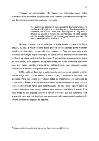17

             Todavia, as transgressões não devem ser entendidas como ações
produzidas exclusivamente por populares, mas também por membros privilegiados,
que da mesma forma eram passíveis de repressão:


                            “(...) quando eu estava em pleno exercício de minha funções na
                            rua Senador Pinheiro, encontrei Raymundo Rodrigues da Silva,
                            professor da Escola Nocturna, embriagado e segundo a
                            diretora da Escola o mesmo não compareceu na noite pasada
                            na dita escola deixando de exerce sua função, no que foi
                            detido e encaminhado a prisão (...)”. 34

             Nota-se, portanto, que as relações de sociabilidade ocorreram de forma
circular, ou seja, o mesmo sujeito social poderia ser considerado como malfeitor,
trabalhador, desordeiro, homem de bem, vagabundo. Pois, em uma cidade em
processo de mutação exigia estratégias de sobrevivência diferenciadas no cotidiano
conforme as novas configurações da cidade. O ser social no espaço urbano, diante
da nova ordem, eram passivos, ativos, resistentes, em outros momentos aceitando,
mas em outros agindo, manifestando cotidianamente nas relações sociais,
resistências e tensões, principalmente de populares.
            Então, pode-se dizer que a vida moderna que os novos espaços urbanos
fizeram surgir tinha, por excelência, a marca do eu; o indivíduo era o centro das
atenções. Para este sujeito se voltaram todos os mecanismos de supressão do
poder público. Porém, o eu tornou-se manifesto, tornou-se agente de seus próprios
feitos, demonstrando força para reconfiguração de seu meio, agindo sobre as
posturas normatizadoras. Assim, pode-se dizer que a modernidade é tensão. Este
novo modo de ser explode quando o homem descobre que sua autonomia está
ameaçada, uma vez que territórios que passavam pelo processo de transformação
urbana tornaram-se espaços de disputas.




34
     Relatório diário do guarda fiscal, Manoel dos Reis Ferreira, em 26/05/1910.
 