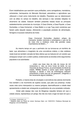 3

Eram trabalhadores que exerciam suas profissões, como carregadores, marreteiros,
ambulantes, barraqueiros do Mercado Municipal, pescadores e agricultores que
utilizavam o local como instrumento de trabalho. Populares que se relacionavam
com as elites no campo do trabalho, dos serviços e das variadas relações no
dinamismo da cidade. Estavam também presentes nesses locais os principais
estabelecimentos comerciais do município. A Casa Oriente, a Casa Popular, a Casa
Guimarães, a Casa Comercial, a Casa Belém e a Loja Tupy eram comércios que
faziam parte daquele espaço, oferecendo a população produtos de alimentação,
ferragens e luxuosos vestuários da moda:


                             Casa Comercial Guimarães dispõem artigos de
                             mercearia, tecidos nacionais e extrangeiros o que de há
                             de mais chic e moderno vindo das grandes casas
                             importadoras de Belém... 6

         Ao mesmo tempo em que o perímetro da rua tornava-se um território de
lazer, que alimentava o imaginário de uma convivência ordeira, a vida cotidiana
neste local era também cercada de fatos diários que se traduzia em um cenário que
ameaçava romper com a ordem pública, evidenciando as tensões entre seguimentos
populares e as autoridades:

                                ... ontem aos treze dias do mês de março de mil
                              novecentos e des, as cinco horas da tarde, na rua
                              Visconde de Souza Franco, as proximidades do litoral da
                              cidade, Mlilillão Soares e outros após terem ingerido
                              cachaça, e devido o vicio da embreaguez estavam
                              enfrentando a todos que por ali passavam, chegando a
                              ferri levemente alguns cidadãos...7

         Portanto, a mesma área de circulação e convivência dos setores dominante
fora também o de movimento de sujeitos sociais, que pela sua presença, muitas
vezes vista como intempestivo ou mesmo perigosa, desmistificavam a cidade ideal
apresentando a cidade real, ameaçando os parâmetros de uma sociedade civilizada.
          Andar pelo espaço das ruas de Bragança naqueles tempos em que a
cidade crescia, representava um perigo. Ela não era mais o lugar do lazer em que o


6
 A Cidade, 12/03/1916, p.5.
7
  Relatório diário do Fiscal do Litoral, Henrique Glym, em 10/03/1913. Prefeitura Municipal de
Bragança. Livro de Relatórios.
 