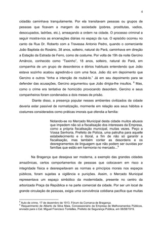 4

cidadão caminhava tranquilamente. Por ela transitavam pessoas ou grupos de
pessoas que ficavam a margem da sociedade (pobres, prostitutas, vadios,
desocupados, ladrões, etc.), ameaçando a ordem na cidade. O processo criminal a
seguir mostra-nos as encenações diárias no espaço da rua. O episódio ocorreu no
canto da Rua Dr. Roberto com a Travessa Antonio Pedro, quando o comerciante
João Baptista do Rosário, 38 anos, solteiro, natural do Pará, caminhava em direção
a Estação da Estrada de Ferro, como de costume. Por volta de 19h da noite Gercino
Amâncio, conhecido como “Taxinho”, 18 anos, solteiro, natural do Pará, em
companhia de um grupo de desordeiros e ébrios habituais entendendo que João
estava sozinho acabou agredindo-o com uma faca. João diz em depoimento que
Gercino e outros “tinha a intenção de roubá-lo.” Já em seu depoimento para se
                                                                                     8
defender das acusações, Gercino argumentou que João dirigia-lhe insultos.                Mas,
como o crime era tentativa de homicídio provocando desordem, Gercino e seus
companheiros foram condenados a dois meses de prisão.
         Diante disso, a presença popular nesses ambientes civilizados da cidade
deveria estar passível de normatização, mormente em relação aos seus hábitos e
costumes considerados como práticas imorais que ofendia a família:

                       Notando-se no Mercado Municipal desta cidade muitos abusos
                       que impedem não só a fiscalisação dos interesses da Empresa,
                       como a própria fiscalisação municipal, muitas vezes. Peço a
                       Vossa Senhoria, Prefeito de Polícia, uma patrulha para aquelle
                       estabelecimento e o litoral, a fim de não só garantir a
                       fiscalisação, mas também conter as desordens e os
                       desregramentos de linguagem que não podem ser ouvidas por
                       famílias que estão em harmonia no mercado...9

        Na Bragança que desejava ser moderna, a exemplo das grandes cidades
amazônicas, certos comportamentos de pessoas que colocavam em risco a
integridade física e desrespeitavam as normas e princípios morais nos espaços
públicos, foram sujeitas a vigilância e punições. Assim, o Mercado Municipal
representava um espaço simbólico da modernidade, presente no centro da
arborizada Praça da República e na parte comercial da cidade. Por ser um local de
grande circulação de pessoas, exigia uma convivência cotidiana pacífica que muitas


8
 Auto de crime, 17 de dezembro de 1913. Fórum da Comarca de Bragança.
9
 Requerimento de Alberto da Silva Maia, Concessionário da Empresa de Melhoramentos Públicos,
enviado para o Cel. Miguel Francisco Tontelles, Prefeito de Segurança Pública, em 06/08/1919.
 