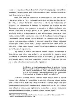 5

vezes, só seria possível através do controle policial sobre a população e a vigilância,
sobre seus comportamentos, exercícios fundamentais para a busca da ordem como
parte de um conjunto de ideais.
         Outro local onde se presenciava as encenações da vida diária era na
Estação da Estrada de Ferro. Inaugurada no momento da chegada do trem, no ano
de 1908, a Estação Ferroviária realimentava o ideário da modernidade em
Bragança. Ela representava a presença do progresso que chegava ao povo
Caeteuara no apito do trem, envolvendo os moradores da cidade, modificando seus
hábitos e costumes. A estação passou a ser a porta de entrada de tudo que
significava moderno, o desembarque do trem representava a chegada de novas
modas, notícias, hábitos e costumes, era a ponte de ligação da cidade de Bragança
com Belém e com os padrões culturais europeus. Ao desembarcar na estação, o
viajante trazia as grandes novidades do estrangeiro atraindo a visitação pública de
curiosos pelo exótico. Desse modo, a estação juntamente com o trem deram um
outro ritmo a cidade – veloz, intensa –, fazendo com que os bragantinos recebessem
as novidades mais rapidamente.
          No entanto, a estação não possuía apenas a função de embarque e
desembarque das elites, mas também o de movimento de populares como
vendedores de alimentos, trabalhadores rurais e carroceiros, que prestavam o
indispensável serviço de carregar mercadorias e gêneros agrícolas, mas que uma
vez ou outra estabeleciam comportamentos impositivos:


                         (...) Ontem, no horario das quatro horas da tarde, do trem de
                         Belém, quando eu estava em pleno exercício de minha funções
                         na Estação da Estrada de Ferro, presenciei a desordem de
                         Luiz de tal que dirigia palavras injuriosas aquem pasava pelo
                         local,e porisso foi detido e conduzido a prisão (...). 10

          Fica claro, portanto, que no cotidiano desse espaço público o que se
percebe são relações de sociabilidade envolvendo diferentes sujeitos sociais,
evidenciando um local de tensão cultural. Para tanto, busca-se compreender para
quem representava ofensiva o comportamento e as verbalizações de Luiz? Somente
para o fiscal da estação, que legitimamente apresentava-se como o instrumento
normatizador da Municipalidade, ou demais usuários daquele espaço?

10
  Relatório diário do Fiscal da Estação Ferroviária, Francisco Assis e Silva, 16 de agosto de 1911.
Prefeitura Municipal de Bragança, Livro nº 164.
 