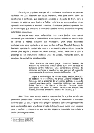 6

             Para alguns populares que por ali normalmente transitavam as palavras
injuriosas de Luiz poderiam ser pouco ofensivas, mas para outros como os
cavalheiros e senhoras, que esperavam ansiosos a chegada do trem, para o
momento de viajarem com destino a Belém, poderiam ser compreendidas como
agressão a moral pública e aos bons costumes. Entende-se, portanto, que esse tipo
de manifestação que ameaçava a convivência ordeira imposta era condenado pelas
autoridades bragantinas.
             As praças após serem reformadas, com novos jardins, eram outros
ambientes que celebravam a modernidade e colocavam a cidade em sintonia com
os valores e hábitos civilizados das metrópoles. Eram áreas destinadas
exclusivamente para meditação e ao lazer familiar. A Praça Marechal Deodoro da
Fonseca, logo que foi revitalizada, passou a ser considerada a mais moderna da
cidade, pois seguia o modelo de jardim europeu, florido, arborizado e com a
presença de um monumento metálico vindo da Europa, reforçando assim, os
princípios da convivência social européia.

                           “Pelas alamedas da vasta praça         Marechal Deodoro da
                           Fonseca no pavilhão de ferro ao centro e por todos os lados do
                           belíssimo jardim notava-se uma concorrência animada de
                           distinctas senhoras e cavalheiros que estavam alli presente
                           para apresentação da banda Marcial do Município (...)”. 11

                            (...) após a apresentação na casa do nosso director, effetuou-
                           se sabbado 18 do corrente, na praça Marechal Deodoro da
                           Fonseca, com a presença de um grande público, o concerto
                           musical promovido pelos musicistas patricicios srs. Manoel
                           Paiva, Frederico de Barros e Hermínio Barboza, tendo
                           participação da exma. d. Amelia Pacheco e sr. Antonio Dias
                           Ribeiro, distinctos amadores da arte de Mozart (...). 12


             Além disso, esse espaço revelava encenações de agentes sociais que
possuindo pressupostos culturais distintos, atingiam e modelavam o cotidiano
daquele local. Ou seja, se para uns a praça se constituía como um lugar reservado
para as distrações, após uma longa jornada de trabalho, para outros eram espaços
para o usufruto contrariamente aos padrões propostos, causando desconforto a
outros personagens sociais:

11
     Jornal A Cidade, 06/06/1917.
12
     Jornal A Cidade, 26 /03/1916.
 