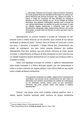 7



                          (...) Na praça Deodoro da Fonseca, onde eu Antonio Veríssimo
                          da Costa guarda fiscal da Intendência Municipal me achava em
                          pleno exercício das minhas funcções, ahy detive em prisão e
                          impuz a multa de cincoenta mil reis (50:000) ao carroceiro
                          Moyseis da Silva por inflação do art. 78 do Código de Policia
                          Municipal, que estando embriagado permitiu que o animal de
                          sua carroça danificasse as plantas do jardim municipal. E para
                          os effeitos legaes passou-se o presente auto que vae
                          devidamente assignado pelas testemunhas Ramiro da Cunha
                          Guimarães, Juvenal João de Oliveira e outros que tudo viram e
                          assistiram.13

            Aparentemente, no primeiro momento a punição de “cincoenta mil reis”
exercida contra o infrator atribui-se por ter permitido “que o animal de sua carroça
danificasse as plantas do jardim”. Contudo, deve ser levado em conta que o motivo
que levou o carroceiro a transgredir o Código Policial fora, primeiramente, seu
estado de embriaguez, que para certas pessoas destoava dos padrões
estabelecidos. Fica claro, portanto, que para Antonio Veríssimo da Costa, guarda
municipal, o comportamento de Moyses da Silva transgredia os bons costumes que
um cidadão bragantino deveria desempenhar em um espaço que sinalizava ordem e
civilidade na cidade.
            Havia uma legislação municipal de controle e vigilância desempenhado
pelos fiscais municipais e a Polícia Municipal àqueles que não preservassem a
ordem e os bons costumes em lugares públicos. Como afirma DIAS em seu estudo
sobre a cidade de Manaus da Borracha,


                          “Aos guardas rondantes da cidade, caberia levar à presença da
                          autoridade, que deveria tomar conhecimento do fato, todos os
                          elementos que fossem encontrados em estado de embriaguez
                          ou de alienação mental, assim como os que estivessem
                          dormindo nas ruas, praças, adros das igrejas e lugares
                          semelhantes”. 14


            Portanto, nas praças ainda eram proibidas práticas esportiva como o
futebol, esporte bastante apreciado pelos membros de grupos socialmente



13
     Auto de Inflação Policial, 19 de dezembro de 1909.
14
     DIAS, Ednea Mascarenhas. A ilusão do fausto. Manaus: Valer, 1999.
 