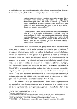 8

encastelados, mas que, quando praticadas pelos pobres, por estarem fora do lugar,
tempo e da organização formalizada era ilegal,15 provocando repressão:


                        “Quem passar depois da 4 horas da tarde pela praça da Matriz
                        encontrará uma turma de vagabundos           a     jogar bola,
                        dannificando por esses os vidros do templo (...) Cumpre a
                        polícia o seu dever e contara connosco para auxilial-a na obra
                        saneadora que precisamos encetar, custe o que custar,
                        desagrade a quem desagradar”. 16

                        “Tendo recebido varias reclamações dos cidadaos bragantino
                        peço a V. S. providencias imediatas para que faça cessar os
                        jogos de bolas de vadios nas praças e ruas da cidade, pois os
                        mesmos não procuram ocupação no trabalho e trazem não só
                        prejuízo aos bens públicos e muitas vezes dificultando o
                        transito público e até trazendo dezastre a qualquer pessoa,
                        quando atingindo pela bola (...)”. 17

          Diante disso, pode-se verificar que o “perigo social cresce e torna-se mais
ameaçador, à medida que o pobre deteriora sua condição pela ociosidade”, 18
ameaçando a harmonização social e o modelo idealizado do homem trabalhador.
Tratava-se inicialmente de uma política que garantisse a ordem e tornasse a
população pobre útil a dispor seu tempo ao trabalho – na produção agrícola, na
pesca, e no comércio – na estratégia de torná-lo um trabalhador produtivo. Para
isso, seria necessário controlá-lo e enquadrá-lo no processo produtivo do município,
para que seu tempo possa ser utilizado e aproveitado ao máximo. Como destaca
THOMPSON, na sociedade capitalista madura, todo o tempo deve ser consumido,
negociado, utilizado; é uma ofensa que a força de trabalho meramente “passe o
tempo”. 19 Pois seria através do desenvolvimento da indústria agrícola que Bragança
se destacaria no cenário regional e acompanharia a marcha progressiva da capital,
para ser indiscutivelmente a segunda cidade do Estado do Pará.
          Na verdade, tudo o que comprometesse a ordem social e a produtividade
do município era condenado. Jogos de azar, o alcoolismo e a vadiagem eram
atividades e práticas vistas como perniciosas, porque podiam afastar o homem do


   SILVA, Sonia Maria Bessa da. Op. cit. p. 65.
15
16
   Jornal A cidade, 07/08/1918.
17
   Requerimento enviado pelo intendente Benedito Cardoso de Athayde para o Prefeito de Polícia,
Miguel Francisco Fontelles. Arquivo Público Municipal, livro nº 177, 1919.
18
   CHALHOUB, Sidney. Obra citada. São Paulo: Companhia das Letras, 1996. p. 17.
19
   THOMPSON, E. P. Costumes em comum. São Paulo: Companhia das Letras, 1998. p. 298.
 