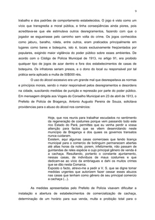 9

trabalho e dos padrões de comportamento estabelecidos. O jogo é visto como um
vício que transgredia a moral pública, e tinha conseqüências ainda piores, pois
acreditava-se que ele estimulava outros desregramentos, fazendo com que o
jogador se esgueirasse pelo caminho sem volta do crime. Os jogos conhecidos
como jaburu, baralho, roleta, entre outros, eram praticados principalmente em
lugares como bares e botequins, isto é, locais exclusivamente freqüentados por
populares, exigindo maior vigilância do poder público sobre esses ambientes. De
acordo com o Código de Polícia Municipal de 1913, no artigo 91, era proibido
qualquer tipo de jogos de azar dentro e fora dos estabelecimentos de casas de
botequins. Os infratores seriam presos, e o dono do local ou responsável por tal
prática seria aplicado a multa de 50$000 réis.
        O uso do álcool excessivo era um grande mal que desrespeitava as normas
e princípios morais, sendo o maior responsável pelos desregramentos e desordens
na cidade, suscitando medidas de punição e repressão por parte do poder público.
Em mensagem dirigida aos Vogais do Conselho Municipal em 23 de abril de 1913, o
Prefeito de Polícia de Bragança, Antonio Augusto Pereira de Souza, solicitava
providencias para o abuso do álcool nos comércios:


                     Hoje, que nos reunis para trabalhar escudados no sentimento
                     da regeneração de costumes porque vem passando todo este
                     rico Estado do Pará, permittes que eu venha perdir a vossa
                     attenção para factos que se vêem desenrolando neste
                     município de Bragança e dos quaes os governos transatos
                     nunca cuidaram.
                     Existem, aqui algumas casas comerciaes que tendo licença
                     municipal para o comercio de botinguim permanecem abertas
                     até altas horas da noite; porem, infelizmente, não passam de
                     guintandas de reles espécie e cujo principal gênero de venda é
                     a cachaça. Resultando, portanto o constante ajuntamento,
                     nessas casas, de indivíduos de maus costumes e que
                     dedicam-se ao vício da embriagues e dahi os muitos crimes
                     que se dão nesta Comarca.
                     Exposto o facto, atrevo-me a pedir a V. S. que se digne tomar
                     medidas urgentes que autorizem fazer cessar esses abuzos
                     nas casas que tenham como gênero de seu principal comercio
                     a cachaça (...).

        As medidas apresentadas pelo Prefeito de Polícia visavam dificultar a
instalação e abertura de estabelecimentos de comercialização de cachaça,
determinação de um horário para sua venda, multa e proibição total para o
 