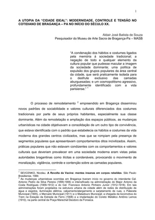 1

A UTOPIA DA “CIDADE IDEAL”: MODERNIDADE, CONTROLE E TENSÃO NO
COTIDIANO DE BRAGANÇA – PA NO INÍCIO DO SÉCULO XX.


                                                            Aldair José Batista de Souza
                             Pesquisador do Museu de Arte Sacra de Bragança-Pa – MASB



                                          “A condenação dos hábitos e costumes ligados
                                          pela memória à sociedade tradicional; a
                                          negação de todo e qualquer elemento da
                                          cultura popular que pudesse macular a imagem
                                          da sociedade dominante; uma política de
                                          expulsão dos grupos populares da área central
                                          da cidade, que será praticamente isolada para
                                          o     desfrute    exclusivo  das     camadas
                                          aburguesadas; e um cosmopolitismo agressivo,
                                          profundamente identificado com a vida
                                          parisiense.” 1



                                               2
         O processo de remodelamento               empreendido em Bragança disseminou
novos padrões de sociabilidade e valores culturais diferenciados dos costumes
tradicionais por parte de seus próprios habitantes, especialmente sua classe
dominante. Além da remodelação e ampliação dos espaços públicos, as mudanças
urbanísticas na cidade objetivavam a consolidação de um outro tipo de convivência,
que estava identificada com o padrão que estabelecia os hábitos e costumes da vida
moderna dos grandes centros civilizados, mas que se rompiam pela presença de
segmentos populares que apresentavam comportamentos ditos incivilizados. Assim,
práticas populares que não estavam condizentes com os comportamentos e valores
culturais que deveriam prevalecer em uma sociedade moderna eram vistas pelas
autoridades bragantinas como ilícitas e condenáveis, provocando o movimento de
moralização, vigilância, controle e contenção sobre as camadas populares.

1
  SEVCENKO, Nicolau. A Revolta da Vacina: mentes insanas em corpos rebeldes. São Paulo:
Brasiliense, 1984.
2
  As mudanças urbanísticas ocorridas em Bragança tiveram início no governo do intendente Cel.
Antonio Pedro da Silva Pereira (1899-1906) e intensificado na administração do Major Antonio da
Costa Rodrigues (1909-1912) e do Cel. Francisco Antonio Pinheiro Junior (1912-1918). Em tais
administrações foram projetados na estrutura urbana da cidade além de redes de distribuição de
água e esgotos, iluminação elétrica, calçamento/alargamento e sarjetamento de ruas, o Palacete
Municipal (1905), o Mercado Municipal (1911) e o Matadouro Municipal; a chegada da locomotiva do
Trem na Estação da Estrada de Ferro (1908) e a implantação do Coreto Metálico Antônio Lemos
(1910), na parte central da Praça Marechal Deodoro da Fonseca.
 