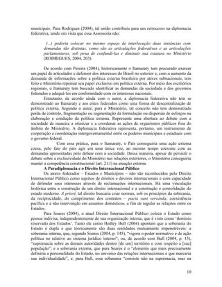 municipais. Para Rodrigues (2004), tal união contribuiu para um retrocesso na diplomacia
federativa, tendo em vista que essa Assessoria não:

        (...) poderia colocar no mesmo espaço de interlocução duas instâncias com
       demandas tão distintas, como são as articulações federativas e as articulações
       parlamentares, sob pena de confundi-las e diminuir sua estatura no Ministério
       (RODRIGUES, 2004, 203).

        De acordo com Pereira (2004), historicamente o Itamaraty tem procurado exercer
um papel de articulador e defensor dos interesses do Brasil no exterior e, com o aumento da
demanda de informações sobre a política externa brasileira por atores subnacionais, tem
feito o Ministério repensar seu papel exclusivo em política externa. Por meio dos escritórios
regionais, o Itamaraty tem buscado identificar as demandas da sociedade e dos governos
federados e adequá-los em conformidade com os interesses nacionais.
        Entretanto, de acordo ainda com o autor, a diplomacia federativa não tem se
demonstrado ao Itamaraty e aos entes federados como uma forma de descentralização de
política externa. Segundo o autor, para o Ministério, tal conceito não tem demonstrado
perda de controle, fragmentação ou segmentação da formulação ou dispersão de esforços na
elaboração e condução da política externa. Representa uma abertura ao debate com a
sociedade de maneira a otimizar e a coordenar as ações de organismos públicos fora do
âmbito do Ministério. A diplomacia federativa representa, portanto, um instrumento de
cooperação e coordenação intergovernamental entre os poderes municipais e estaduais com
o governo federal.
                Com essa prática, para o Itamaraty, o País conseguiria uma ação externa
coesa, pelo fato do país agir em uma única voz, ao mesmo tempo coerente com as
demandas apresentadas pelo debate com a sociedade. Dessa maneira, apesar de persistir o
debate sobre a exclusividade do Ministério nas relações exteriores, o Ministério conseguiria
manter a competência constitucional (art. 21.I) na atuação externa.
        A Paradiplomacia e o Direito Internacional Público
        Os atores federados – Estados e Municípios – não são reconhecidos pelo Direito
Internacional Público como sujeitos de direitos e deveres internacionais e com capacidade
de defender seus interesses através de reclamações internacionais. Há uma vinculação
histórica entre a construção de um direito internacional e a construção e consolidação do
estado moderno. A priori, tal direito buscaria criar normas, sob os princípios da soberania,
da reciprocidade, do cumprimento dos contratos – pacta sunt servanda, coexistência
pacífica e a não intervenção em assuntos domésticos, a fim de regular as relações entre os
Estados.
        Para Soares (2004), o atual Direito Internacional Público coloca o Estado como
pessoa indivisa, independentemente de sua organização interna, que é visto como ‘domínio
reservado dos Estados’. Tanto ele como Hedley Bull (2004) apontam que a soberania do
Estado é dupla e que teoricamente são duas realidades mutuamente impenetráveis: a
soberania interna, que, segundo Soares (2004, p. 145), “vigora o poder normativo e de ação
política no relativo ao sistema jurídico interno”; ou, de acordo com Bull (2004, p. 13),
“supremacia sobre as demais autoridades dentro [de um] território e com respeito a [sua]
população”; e a soberania externa, que para Soares é o “elemento que mais precisamente
definiria a personalidade do Estado, no universo das relações internacionais e que marcaria
sua individualidade”, e, para Bull, essa soberania “consiste não na supremacia, mas na


                                                                                          10
 