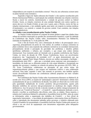 independência com respeito às autoridades externas”. Para ele, tais soberanias existem tanto
no plano factual como normativo.
        Seguindo a lógica da ‘dupla soberania dos Estados’ e dos sujeitos reconhecidos pelo
Direito Internacional Público, a participação das unidades federadas nas relações exteriores
ficaria a mercê do controle, monitoramento e vontade do governo central ou federal
(União). Assim, as relações exteriores de uma unidade federada com outros sujeitos ou
atores dar-se-á via Estado (União), já que este é quem, para o Direito, exerce de fato as
relações internacionais, e tais unidades agirão, para tanto, em respeito às normas jurídicas
(Constituição) e ao controle e vontade do governo central. Caso contrário, tais relações
seriam impraticáveis.
As cidades e seu reconhecimento pelas Nações Unidas
        As Nações Unidas incluíram no conjunto de temas globais o papel das cidades (área
urbana do território municipal) na questão dos assentamentos humanos, a qual foi debatida
na Conferência das Nações Unidas sobre Assentamentos Humanos (ou Habitat-II),
realizada em Istambul de 3 a 14 de junho de 1996.
        Com o fim da Guerra Fria, com a diminuição da ênfase e da preocupação com a
segurança, principalmente do ponto de vista militar, de combate à ameaça comunista no
plano ocidental, houve uma expansão das ambições normativas na sociedade internacional,
principalmente devido à percepção da gravidade dos problemas e desafios globais
(problemas ambientais e urbanos, por exemplo), o que exigia uma ordem mínima
internacional. Esse momento pode ser ilustrado com as grandes conferências das Nações
Unidas, no início da década de 1990. Nessas Conferências, houve um envolvimento
progressivo das “organizações da sociedade civil”, as quais demonstraram que sua
participação, segundo Paulo Sérgio Pinheiro, deveria ser melhor encorajada e facilitada –
principalmente pela ONU – para que a sociedade possa expressar suas preocupações e
ansiedades, de modo que os diferentes pontos de vista sejam debatidos e incorporado nas
agendas dos governos, e também no controle de práticas dos governos (ALVES, 2001, p.
18). Essas Conferências colaboraram na percepção de que certos temas são
inquestionavelmente globais e que exigem um tratamento coletivo e uma colaboração
universal. Para tanto, segundo o autor, não somente os governos, mas também agentes
sociais diversificados buscaram nas conferências elaborar propostas aos mais variados
temas debatidos.
        Na Conferência das Nações Unidas sobre Assentamentos Humanos ou Habitat-II, de
acordo com Alves (2001), as noções de “participação e parceria” dominaram o debate mais
acentuadamente do que as conferências da década. Isso pôde ser observado no evento tanto
pela quantidade multiplicada de eventos paralelos não-governamentais, quanto pela
absorção simbólica do universo não-governamental no arcabouço dos órgãos oficiais
deliberativos. Isso foi possível devido à decisão tomada no âmbito intergovernamental de
estabelecer um “Comitê de Parceiros” – o Comitê-II – especificadamente dedicado a ouvir,
discutir e recolher as contribuições não-oficiais, entre eles, as cidades. Dessa maneira, o
relatório da Conferência Habitat-II, submetido à Assembléia Geral da ONU, além de conter
as informações sobre a organização dos trabalhos do Comitê-I – o foro oficial de
negociações interestatais – e sua relação de participantes e intervenções feitas em Plenário e
sobre a reprodução dos documentos adotados pelos governos; o relatório elaborado pelo
Comitê-II também foi encaminhado à Assembléia Geral das Nações Unidas pela mesma via
oficial e em um nível de equiparação com documentos negociados pelas delegações
governamentais.


                                                                                           11
 