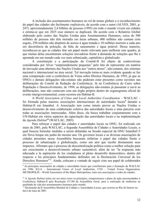 A inclusão dos assentamentos humanos no rol de temas globais e o reconhecimento
do papel das cidades são facilmente explicáveis, de acordo com o autor (ALVES, 2001, p.
247): aproximadamente 2,4 bilhões de pessoas (1995) em todo o mundo vivem em cidades
e estima-se que em 2025 esse número se duplicará. De acordo com o Relatório Global
elaborado pelo centro das Nações Unidas para Assentamentos Humanos, cerca de 500
milhões de pessoas não têm moradia em áreas urbanas, 400 milhões não contam com
esgoto, 250 milhões não dispõem de acesso à água tratada e 10 milhões morrem a cada ano
em decorrência da poluição, da falta de saneamento e água potável. Dessa maneira,
reconheceu-se que as cidades têm um papel muito relevante para melhorar este quadro, já
que muitas delas encontraram soluções inovadoras frente à demanda de soluções que lhe é
apontada em um mundo cada vez mais urbanizado, capitalista e globalizado.
       A constituição e a participação do Comitê-II foi objeto de controvérsias
consideradas por Alves “surpreendemente pequenas” pelo fato de representar em matéria
de inovação uma abertura das Nações Unidas aos “outros atores”, não-estatais, dos sistemas
nacional e internacional na área social. Tal inovação torna-se mais evidente quando se faz
uma comparação com a conferência de Viena sobre Direitos Humanos, de 1993, já que as
ONG's e demais delegações não-estatais não puderam estar presentes como ouvintes nas
deliberações do Comitê de Redação da Conferência. Já na Conferência do Cairo sobre
População e Desenvolvimento, de 1994, as delegações não-estatais já passaram a ouvir as
deliberações, mas não contavam com um órgão próprio dentro do organograma oficial do
evento intergovernamental, como ocorreu em Habitat-II.
       A World Association of Cities and Local Authorities Coordination – WACLAC –
foi formada pelas maiores associações internacionais de autoridades locais9 durante a
Habitat-II em Istambul. A Associação tem como intuito prover as Nações Unidas o
desenvolvimento de uma colaboração coletiva das autoridades locais e uma parceria com
todas as associações interessadas. Além disso, ela busca trabalhar conjuntamente com a
UN-Habitat em vários aspectos da capacitação das autoridades locais e na implementação
da Agenda Habitat10 (WACLAC, 2003)
       Para reforçar o papel das cidades e autoridades locais na ONU, foi realizado em
maio de 2001, pela WACLAC, a Segunda Assembléia de Cidades e Autoridades Locais, o
qual buscou formular medidas a serem debatidas na Sessão especial da ONU Istambul+5
em Nova Iorque em junho do mesmo ano. Os governos locais e as diversas associações de
cidades presentes nessa Assembléia buscaram enfatizar o papel das cidades frente o
processo de urbanização e globalização, como um ator que recebe diretamente seus
impactos. Afirmam que o processo de descentralização política como a melhor solução para
um crescimento e desenvolvimento urbano sustentável, além de ser “la respuesta más
edecuada a la aspiración de los ciudadanos al pleno desarrollo democrático, dentro del
respecto a los principios fundamentales definidos em la Declaración Universal de los
Derechos Humanos”11. Ainda, colocam a vontade de seguir com seu papel de colaborador
9
 As principais associações de cidades e autoridades locais que contribuíram para a formação da WACLAC
em 1996: IULA – International Union of Local Authorities, UTO – United Towns Organization,
METROPOLIS – World Association of the Major Metropolises, mais seis associações e redes de cidades.
10
   A Agenda Habitat reúne em um único texto os princípios, compromissos e plano de ação encomendados à
Conferência Habitat-II pela Resolução 47/180 da Assembléia Geral, para a realização de melhorias na
qualidade de vida dos assentamentos humanos pelo mundo.
11
   Declaração da II Assembléia Mundial de Cidades e Autoridades Locais, que ocorreu no Rio de Janeiro no
dia 6 de maio de 2001.


                                                                                                     12
 