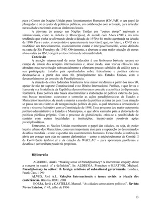 para o Centro das Nações Unidas para Assentamentos Humanos (CNUAH) e seu papel de
planejador e de executor de políticas públicas, em colaboração com o Estado, para articular
necessidades nacionais com as dinâmicas locais.
        A abertura de espaço nas Nações Unidas aos “outros atores” nacionais e
internacionais, como as cidades (e Municípios), de acordo com Alves (2001), era uma
tendência que vinha se afirmando desde a década de 1970 e foi muito acentuada na década
de 1990. Para o autor, é necessário e aparentemente inevitável, que, no futuro, a ONU vir a
modificar seu funcionamento, essencialmente estatal e intergovernamental, como definida
na carta de São Francisco de 1945. Obviamente, a abertura a uma maior atuação de atores
não-estatais na ONU exigirá certos critérios de admissibilidade.
        Conclusão
        A atuação internacional de entes federados é um fenômeno bastante recente no
campo de estudo das relações internacionais e, desse modo, suas teorias clássicas não
abordam essa participação substancialmente e oferecem poucos subsídios de análise para a
sua participação. Estudos pais aprofundados sobre federalismo e política externa
desenvolve-se a partir dos anos 80, principalmente nos Estados Unidos, com o
desenvolvimento do conceito de Paradiplomacia.
        A atuação de entes federados brasileiros teve maior incidência a partir dos anos 90,
apesar de não ter suporte Constitucional e no Direito Internacional Público, o que levou o
Itamaraty e a Presidência da República desenvolverem o conceito e a política de diplomacia
federativa. Essa política não busca descentralizar a elaboração de política externa do país,
mas buscar monitorar, assessorar e controlar as ações paradiplomáticas de Estados e
Municípios brasileiros, de modo a manter a coesão da política externa do país. Essa atuação
se passa em um contexto de reorganização política do país, o qual retornou a democracia e
reviu o sistema federativo com a Constituição de 1988. Esse processo deu maior autonomia
político-administrativo a Estados e Municípios, o que abriu caminho para a elaboração de
políticas públicas próprias. Com o processo de globalização, criou-se a possibilidade de
contato com outras localidades e instituições, incentivando possíveis ações
paradiplomáticas.
        Entretanto, as Nações Unidas reconhecem o papel das cidades, ou seja, do poder
local e urbano dos Municípios, como um importante ator para a superação de determinados
desafios mundiais – como a questão dos assentamentos humanos. Desse modo, a instituição
abriu um espaço para elas no campo diplomático – como o estabelecimento do Comitê II
da Conferência Habitat II e da criação da WACLAC – para apontarem problemas e
desafios e construírem possíveis propostas.


       Bibliografia

        AGUIRRE, Añaki. “Making sense of Paradiplomacy? A intertextual enquiry about
a concept in search of a definition”. In: ALDECOA, Francisco e KEATING, Michael.
Paradiplomacy in action: th foreign relations of subnational governments. Londres,
Frank Cass, 1999
       ALVES, José A.L. Relações Internacionais e temas sociais: a década das
conferências. Brasília, IBRI, 2001
        BORJA, Jordi e CASTELLS, Manuel. “As cidades como atores políticos”. Revista
Novos Estudos, nº 45, julho de 1996


                                                                                         13
 