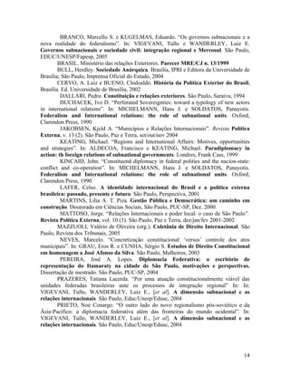 BRANCO, Marcello S. e KUGELMAS, Eduardo. “Os governos subnacionais e a
nova realidade do federalismo”. In: VIGEVANI, Tullo e WANDERLEY, Luiz E.
Governos subnacionais e sociedade civil: integração regional e Mercosul. São Paulo,
EDUC/UNESP/Fapesp, 2005
        BRASIL. Ministério das relações Exteriores. Parecer MRE/CJ n. 13/1999
        BULL, Herdley. Sociedade Anárquica. Brasília, IPRI e Editora da Universidade de
Brasília; São Paulo, Imprensa Oficial do Estado, 2004
        CERVO, A. Luiz e BUENO, Clodoaldo. História da Política Exterior do Brasil.
Brasília. Ed. Universidade de Brasília, 2002
         DALLARI, Pedro. Constituição e relações exteriores. São Paulo, Saraiva, 1994
         DUCHACEK, Ivo D. “Perforated Sovereignties: toward a typology of new actors
in international relations”. In: MICHELMANN, Hans J. e SOLDATOS, Panayotis.
Federalism and International relations: the role of subnational units. Oxford,
Clarendon Press, 1990
         JAKOBSEN, Kjeld A. “Municípios e Relações Internacionais”. Revista Política
Externa, v. 13 (2). São Paulo, Paz e Terra, set/out/nov 2004
         KEATING, Michael. “Regions and International Affairs: Motives, opportunities
and strategies”. In: ALDECOA, Francisco e KEATING, Michael. Paradiplomacy in
action: th foreign relations of subnational governments. Londres, Frank Cass, 1999
         KINCAID, John. “Constituend diplomacy in federal polities and the nacion-state:
conflict and co-operation”. In: MICHELMANN, Hans J. e SOLDATOS, Panayotis.
Federalism and International relations: the role of subnational units. Oxford,
Clarendon Press, 1990
         LAFER, Celso. A identidade internacional do Brasil e a política externa
brasileira: passado, presente e futuro. São Paulo, Perspectiva, 2001
         MARTINS, Lilia A. T. Piza. Gestão Pública e Democrática: um caminho em
construção. Doutorado em Ciências Sociais, São Paulo, PUC-SP, Dez. 2000
         MATTOSO, Jorge. “Relações Internacionais e poder local: o caso de São Paulo”.
Revista Política Externa, vol. 10 (3). São Paulo, Paz e Terra, dez/jan/fev 2001-2002
        MAZZUOLI, Valério de Oliveira (org.). Coletânia de Direito Internacional. São
Paulo, Revista dos Tribunais, 2005
         NEVES, Marcelo. “Concretização constitucional ‘versus’ controle dos atos
municipais”. In: GRAU, Eros R. e CUNHA, Sérgio S. Estudos de Direito Constitucional
em homenagem a José Afonso da Silva. São Paulo, Malheiros, 2003
         PEREIRA, José A. Lopes. Diplomacia Federativa: o escritório de
representação do Itamaraty na cidade de São Paulo, motivações e perspectivas.
Dissertação de mestrado. São Paulo, PUC-SP, 2004
        PRAZERES, Tatiana Lacerda. “Por uma atuação constitucionalmente viável das
unidades federadas brasileiras ante os processos de integração regional” In: In:
VIGEVANI, Tullo, WANDERLEY, Luiz E., [et al]. A dimensão subnacional e as
relações internacionais. São Paulo, Educ/Unesp/Edusc, 2004
        PRIETO, Noé Conargo. “O outro lado do novo regionalismo pós-soviético e da
Ásia-Pacífico: a diplomacia federativa além das fronteiras do mundo ocidental”. In:
VIGEVANI, Tullo, WANDERLEY, Luiz E., [et al]. A dimensão subnacional e as
relações internacionais. São Paulo, Educ/Unesp/Edusc, 2004




                                                                                     14
 