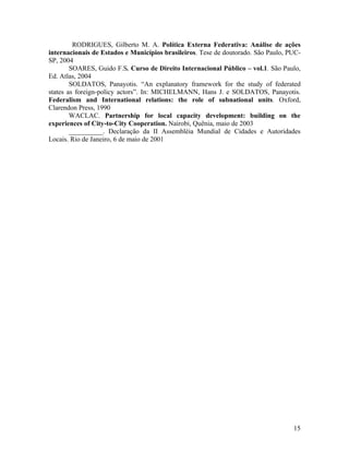 RODRIGUES, Gilberto M. A. Política Externa Federativa: Análise de ações
internacionais de Estados e Municípios brasileiros. Tese de doutorado. São Paulo, PUC-
SP, 2004
        SOARES, Guido F.S. Curso de Direito Internacional Público – vol.1. São Paulo,
Ed. Atlas, 2004
        SOLDATOS, Panayotis. “An explanatory framework for the study of federated
states as foreign-policy actors”. In: MICHELMANN, Hans J. e SOLDATOS, Panayotis.
Federalism and International relations: the role of subnational units. Oxford,
Clarendon Press, 1990
        WACLAC. Partnership for local capacity development: building on the
experiences of City-to-City Cooperation. Nairobi, Quênia, maio de 2003
        __________. Declaração da II Assembléia Mundial de Cidades e Autoridades
Locais. Rio de Janeiro, 6 de maio de 2001




                                                                                   15
 