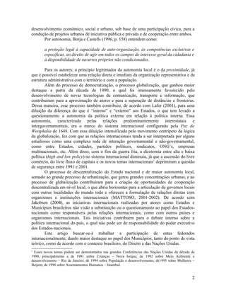 desenvolvimento econômico, social e urbano, sob base de uma participação cívica, para a
condução de projetos urbanos de iniciativa pública e privada e de cooperação entre ambos.
      Por autonomia, Borja e Castells (1996, p. 158) entendem como:

        a proteção legal à capacidade de auto-organização, às competências exclusivas e
        específicas, ao direito de agir em todos os campos de interesse geral da cidadania e
        à disponibilidade de recursos próprios não condicionados.

        Para os autores, o princípio legitimador da autonomia local é o da proximidade, já
que é possível estabelecer uma relação direta e imediata da organização representativa e da
estrutura administrativa com o território e com a população.
        Além do processo de democratização, o processo globalização, que ganhou maior
destaque a partir da década de 1990, o qual foi imensamente favorecido pelo
desenvolvimento de novas tecnologias de comunicação, transporte e informação, que
contribuíram para a aproximação de atores e para a superação de distâncias e fronteiras.
Dessa maneira, esse processo também contribuiu, de acordo com Lafer (2001), para uma
diluição da diferença do que é “interno” e “externo” aos Estados, o que tem levado a
questionamento a autonomia da política externa em relação à política interna. Essa
autonomia, caracterizada pelas relações predominantemente interestatais e
intergovernamentais, era o marco do sistema internacional configurado pela Paz de
Westphalia de 1648. Com essa diluição intensificada pelo movimento centrípeto da lógica
da globalização, fez com que as relações internacionais tenda a ser interpretada por alguns
estudiosos como uma complexa rede de interação governamental e não-governamental,
como entre Estados, cidades, partidos políticos, sindicatos, ONG’s, empresas
multinacionais, etc. Além disso, com o fim da guerra fria, a dicotomia entre alta e baixa
política (high and low policy) no sistema internacional diminuiu, já que a ascensão do livre
comércio, do livre fluxo de capitais e os novos temas internacionais1 deprimiram a questão
de segurança entre 1991 e 2001.
        O processo de descentralização do Estado nacional e de maior autonomia local,
somado ao grande processo de urbanização, que gerou grandes concentrações urbanas, e ao
processo de globalização contribuíram para a criação de oportunidades de cooperação
descentralizada em nível local, o que abriu horizontes para a articulação de governos locais
com outras localidades do mundo todo e ofereceu a formulação de relações diretas com
organismos e instituições internacionais (MATTOSO, 2001-2002). De acordo com
Jakobsen (2004), as iniciativas internacionais realizadas por atores como Estados e
Municípios brasileiros não visão a substituição ou o questionamento ao papel dos Estados-
nacionais como responsáveis pelas relações internacionais, como com outros países e
organismos internacionais. Tais iniciativas contribuem para o debate interno sobre a
política internacional do país, o qual não pode ser de responsabilidade do poder executivo
dos Estados-nacionais.
        Este artigo buscar-se-á trabalhar a participação de entes federados
internacionalmente, dando maior destaque ao papel dos Municípios, tanto do ponto de vista
teórico, como de acordo com o contexto brasileiro, do Direito e das Nações Unidas.
1
 Esses novos temas podem ser demonstrados nas grandes Conferências das Nações Unidas da década de
1990, principalmente a de 1991 sobre Crianças – Nova Iorque; de 1992 sobre Meio Ambiente e
desenvolvimento – Rio de Janeiro; de 1994 sobre População e desenvolvimento; de1995 sobre Mulheres –
Beijem; de 1996 sobre Assentamentos Humanos – Istambul.


                                                                                                  2
 
