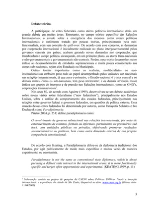 Debate teórico

        A participação de entes federados como atores políticos internacional abriu um
grande debate em muitas áreas. Entretanto, no campo teórico específico das Relações
Internacionais, o estudo sobre a emergência dos mesmos como atores políticos
internacionais é sutilmente tratado por poucas teorias, principalmente pela neo-
funcionalista, com seu conceito de spill-over. De acordo com esse conceito, as demandas
por cooperação internacional é inicialmente realizado no plano intergovernamental pelos
governos centrais dos países, acabam gerando novas demandas por cooperação, que
transbordam o campo político, alcançando, em um primeiro plano, os atores trans-nacionais
e não-governamentais e governamentais não-centrais. Porém, essa teoria desenvolve maior
ênfase ao desenvolvimento de entidades supranacionais e muita pouca consideração aos
atores sub-nacionais, sejam eles Estaduais ou Municipais.
        Outras teorias importantes como os realistas, neoliberalistas ou neo-
institucionalistas atribuem peso nulo ao papel desempenhado pelas unidades sub-nacionais
nas relações internacionais, já que para o primeiro, o Estado-nacional é o ator central e os
demais atores, como os sub-nacionais, tem peso irrelevante; e os demais atribuem maior
ênfase aos grupos de interesse e de pressão nas Relações internacionais, como as ONG’s,
corporações transnacionais2.
        Nos anos 80, de acordo com Aguirre (1999), desenvolveu-se um debate acadêmico
sobre novas visões sobre federalismo (“new federalism”), principalmente nos Estados
Unidos, sobre a análise do comportamento dos estados federados, principalmente nas
relações entre governo federal e governos federados, em questões de política externa. Essa
atuação desses entes federados foi denominada por autores, como Panayotis Soldatos e Ivo
Duchacek como Paradiplomacia.
        Prieto (2004, p. 251) define paradiplomacia como:

        O envolvimento de governo subnacional nas relações internacionais, por meio de
        estabelecimento de contatos, formais ou informais, permanentes ou provisórios (ad
        hoc), com entidades públicas ou privadas, objetivando promover resultados
        socioeconômicos ou políticos, bem como outra dimensão externa de sua própria
        competência constitucional.


       De acordo com Keating, a Paradiplomacia difere-se da diplomacia tradicional dos
Estados, por agir politicamente de modo mais específico e muitas vezes de maneira
experimental ou oportunista.

        Paradiplomacy is not the same as conventional state diplomacy, which is about
        pursuing a defined state interest in the international arena. It is more functionally
        specific and target, often opportunistic and experimental. (KEATING,1999, p. 11)


2
  Informação contida no projeto de pesquisa do CAENI sobre Políticas Públicas Locais e inserção
internacional: a experiência da cidade de São Paulo, disponível no sítio: www.caeni.org.br (última visita:
11/04/2005)


                                                                                                        3
 