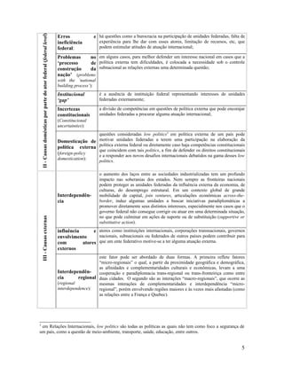 II - Causas domésticas por parte do ator federal (federal level)
                                                                       Erros             e há questões como a burocracia na participação de unidades federadas, falta de
                                                                       ineficiência          experiência para lhe dar com esses atores, limitação de recursos, etc, que
                                                                       federal:              podem estimular atitudes de atuação internacional;

                                                                       Problemas     no em alguns casos, para melhor defender um interesse nacional em casos que a
                                                                       ‘processo     de política externa tem dificuldades, é colocada a necessidade sob o controle
                                                                       construção    da subnacional as relações externas uma determinada questão;
                                                                       nação’ (problems
                                                                       with the ‘national
                                                                       building process’):
                                                                       Institucional         é a ausência de instituição federal representando interesses de unidades
                                                                       ‘gap’                 federadas externamente;

                                                                       Incertezas            a divisão de competências em questões de política externa que pode encorajar
                                                                       constitucionais       unidades federadas a procurar alguma atuação internacional;
                                                                       (Constitucional
                                                                       uncertainties):
                                                                                        questões consideradas low politics3 em política externa de um país pode
                                                                       Domesticação de motivar unidades federadas a terem uma participação na elaboração da
                                                                       política externa política externa federal ou diretamente caso haja competências constitucionais
                                                                                        que coincidem com tais politics, a fim de defender os direitos constitucionais
                                                                       (foreign-policy  e a responder aos novos desafios internacionais debatidos na gama desses low
                                                                       domestication):
                                                                                        politics.

                                                                                             o aumento dos laços entre as sociedades industrializadas tem um profundo
                                                                                             impacto nas soberanias dos estados. Nem sempre as fronteiras nacionais
                                                                                             podem proteger as unidades federadas da influência externa da economia, de
                                                                                             culturas, do desemprego estrutural. Em um contexto global de grande
                                                                       Interdependên-        mobilidade de capital, join ventures, articulações econômicas across-the-
                                                                       cia                   border, induz algumas unidades a buscar iniciativas paradiplomáticas a
                                                                                             promover diretamente seus distintos interesses, especialmente nos casos que o
                                                                                             governo federal não consegue corrigir ou atuar em uma determinada situação,
                                                                                             no que pode culminar em ações de suporte ou de substituição (supportive or
    III - Causas externas




                                                                                             substitutive action).
                                                                       influência      e atores como instituições internacionais, corporações transnacionais, governos
                                                                       envolvimento      nacionais, subnacionais ou federados de outros países podem contribuir para
                                                                       com        atores que um ente federativo motive-se a ter alguma atuação externa.
                                                                       externos
                                                                                          este fator pode ser abordado de duas formas. A primeira reflete fatores
                                                                                          “micro-regionais” o qual, a partir da proximidade geográfica e demográfica,
                                                                                          as afinidades e complementaridades culturais e econômicas, levam a uma
                                                                       Interdependên-     cooperação e paradiplomacia trans-regional ou trans-fronteiriça como entre
                                                                       cia       regional duas cidades. O segundo são as interações “macro-regionais”, que ocorre as
                                                                       (regional          mesmas interações de complementaridades e interdependência “micro-
                                                                       interdependence):  regional”, porém envolvendo regiões maiores e às vezes mais afastadas (como
                                                                                          as relações entre a França e Quebec).




3
 em Relações Internacionais, low politics são todas as políticas as quais não tem como foco a segurança de
um país, como a questão de meio-ambiente, transporte, saúde, educação, entre outros.


                                                                                                                                                                        5
 