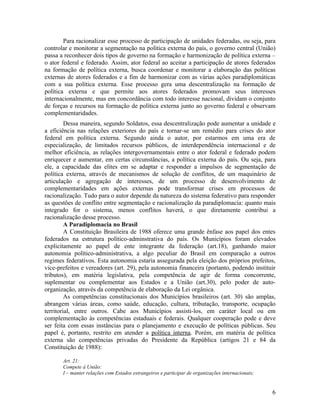Para racionalizar esse processo de participação de unidades federadas, ou seja, para
controlar e monitorar a segmentação na política externa do país, o governo central (União)
passa a reconhecer dois tipos de governo na formação e harmonização de política externa –
o ator federal e federado. Assim, ator federal ao aceitar a participação de atores federados
na formação de política externa, busca coordenar e monitorar a elaboração das políticas
externas de atores federados e a fim de harmonizar com as várias ações paradiplomáticas
com a sua política externa. Esse processo gera uma descentralização na formação de
política externa e que permite aos atores federados promovam seus interesses
internacionalmente, mas em concordância com todo interesse nacional, dividam o conjunto
de forças e recursos na formação de política externa junto ao governo federal e observam
complementaridades.
         Dessa maneira, segundo Soldatos, essa descentralização pode aumentar a unidade e
a eficiência nas relações exteriores do país e tornar-se um remédio para crises do ator
federal em política externa. Segundo ainda o autor, por estarmos em uma era de
especialização, de limitados recursos públicos, de interdependência internacional e de
melhor eficiência, as relações intergovernamentais entre o ator federal e federado podem
enriquecer e aumentar, em certas circunstâncias, a política externa do país. Ou seja, para
ele, a capacidade das elites em se adaptar e responder a impulsos de segmentação de
política externa, através de mecanismos de solução de conflitos, de um maquinário de
articulação e agregação de interesses, de um processo de desenvolvimento de
complementaridades em ações externas pode transformar crises em processos de
racionalização. Tudo para o autor depende da natureza do sistema federativo para responder
as questões de conflito entre segmentação e racionalização da paradiplomacia: quanto mais
integrado for o sistema, menos conflitos haverá, o que diretamente contribui a
racionalização desse processo.
         A Paradiplomacia no Brasil
         A Constituição Brasileira de 1988 oferece uma grande ênfase aos papel dos entes
federados na estrutura político-adminstrativa do país. Os Municípios foram elevados
explicitamente ao papel de ente integrante da federação (art.18), ganhando maior
autonomia político-administrativa, a algo peculiar do Brasil em comparação a outros
regimes federativos. Esta autonomia estaria assegurada pela eleição dos próprios prefeitos,
vice-prefeitos e vereadores (art. 29), pela autonomia financeira (portanto, podendo instituir
tributos), em matéria legislativa, pela competência de agir de forma concorrente,
suplementar ou complementar aos Estados e a União (art.30), pelo poder de auto-
organização, através da competência de elaboração da Lei orgânica.
         As competências constitucionais dos Municípios brasileiros (art. 30) são amplas,
abrangem várias áreas, como saúde, educação, cultura, tributação, transporte, ocupação
territorial, entre outros. Cabe aos Municípios assisti-los, em caráter local ou em
complementação às competências estaduais e federais. Qualquer cooperação pode e deve
ser feita com essas instâncias para o planejamento e execução de políticas públicas. Seu
papel é, portanto, restrito em atender a política interna. Porém, em matéria de política
externa são competências privadas do Presidente da República (artigos 21 e 84 da
Constituição de 1988):

       Art. 21:
       Compete à União:
       I – manter relações com Estados estrangeiros e participar de organizações internacionais;


                                                                                                   6
 