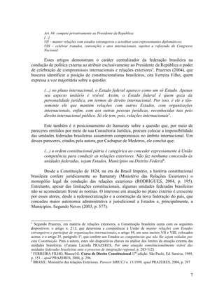 Art. 84: compete privativamente ao Presidente da República:
        [...]
        VII – manter relações com estados estrangeiros e acreditar seus representantes diplomáticos;
        VIII – celebrar tratados, convenções e atos internacionais, sujeitos a referendo do Congresso
        Nacional;

       Esses artigos demonstram o caráter centralizador da federação brasileira na
condução de política externa ao atribuir exclusivamente ao Presidente da República o poder
de celebração de compromissos internacionais e relações exteriores4. Prazeres (2004), que
buscava identificar a posição de constitucionalistas brasileiros, cita Ferreira Filho, quem
expressa a voz majoritária sobre a questão:

        (...) no plano internacional, o Estado federal aparece como um só Estado. Apenas
        seu aspecto unitário é visível. Assim, o Estado federal é quem goza da
        personalidade jurídica, em termos de direito internacional. Por isso, é ele e tão-
        somente ele que mantém relações com outros Estados, com organizações
        internacionais, enfim, com aos outras pessoas jurídicas, reconhecidas tais pelo
        direito internacional público. Só ele tem, pois, relações internacionais5.

       Este também é o posicionamento do Itamaraty sobre a questão que, por meio de
pareceres emitidos por meio de sua Consultoria Jurídica, procura colocar a impossibilidade
das unidades federadas brasileiras assumirem compromissos no âmbito internacional. Um
desses pareceres, citados pela autora, por Cachapuz de Medeiros, ele conclui que:

        (...) a ordem constitucional pátria é categórica ao conceder expressamente à União
        competência para conduzir as relações exteriores. Não faz nenhuma concessão às
        unidades federadas, sejam Estados, Municípios ou Distrito Federal6.

        Desde a Constituição de 1824, na era do Brasil Império, a história constitucional
brasileira confere juridicamente ao Itamaraty (Ministério das Relações Exteriores) o
monopólio legal da condução das relações exteriores (RODRIGUES, 2004, p. 195).
Entretanto, apesar das limitações constitucionais, algumas unidades federadas brasileiras
não se acomodaram frente às normas. O interesse em atuação no plano externo é crescente
por esses atores, desde a redemocratização e a construção da nova federação do país, que
concedeu maior autonomia administrativa e jurisdicional a Estados e, principalmente, a
Municípios. Segundo Neves (2003, p. 577):


4
  Segundo Prazeres, em matéria de relações exteriores, a Constituição brasileira conta com os seguintes
dispositivos: o artigo n. 21.I, que determina a competência à União de manter relações com Estados
d
estrangeiros e participar de organizações internacionais; o artigo 84, em seus incisos VII e VIII, colocados
acima; e o artigo 25, parágrafo 1º, que confere aos Estados as competências que não lhe sejam vedadas por
esta Constituição. Para a autora, estes são dispositivos chaves na análise dos limites da atuação externa das
unidades brasileiras. (Tatiana Lacerda PRAZERES, Por uma atuação constitucionalmente viável das
unidades federadas brasileiras ante o processo de integração regional, p. 283-312).
5
  FERREIRA FILHO, Manoel G. Curso de Direito Constitucional.17º edição. São Paulo, Ed. Saraiva, 1989,
p. 151 – apud PRAZERES, 2004, p. 296.
6
  BRASIL. Ministério das relações Exteriores. Parecer MRE/CJ n. 13/1999, apud PRAZERES, 2004, p. 297


                                                                                                           7
 