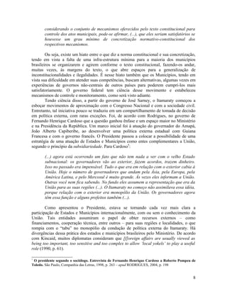 considerando o conjunto de mecanismos oferecidos pelo texto constitucional para
       controle dos atos municipais, pode-se afirmar, (...), que eles seriam satisfatórios se
       houvesse um grau mínimo de concretização normativo-constitucional dos
       respectivos mecanismos.

        Ou seja, existe um hiato entre o que diz a norma constitucional e sua concretização,
tendo em vista a falta de uma infra-estrutura mínima para a maioria dos municípios
brasileiros se organizarem e agirem conforme o texto constitucional, fazendo-os andar,
muitas vezes, às margens do texto, o que abre espaços para a generalização de
inconstitucionalidades e ilegalidades. É nesse hiato também que os Municípios, tendo em
vista sua dificuldade em atender suas competências, buscam alternativas, algumas vezes em
experiências de governos não-centrais de outros países para poderem cumpri-los mais
satisfatoriamente. O governo federal tem ciência desse movimento e estabeleceu
mecanismos de controle e monitoramento, como será visto adiante.
        Tendo ciência disso, a partir do governo de José Sarney, o Itamaraty começou a
esboçar movimentos de aproximação com o Congresso Nacional e com a sociedade civil.
Entretanto, tal iniciativa pouco se traduziu em um compartilhamento de tomada de decisão
em política externa, com raras exceções. Foi, de acordo com Rodrigues, no governo de
Fernando Henrique Cardoso que a questão ganhou ênfase e um espaço maior no Ministério
e na Presidência da República. Um marco inicial foi à atuação do governador do Amapá,
João Alberto Capiberibe, ao desenvolver uma política externa estadual com Guiana
Francesa e com o governo francês. O Presidente passou a colocar a possibilidade de uma
estratégia de uma atuação de Estados e Municípios como entes complementares a União,
segundo o princípio da subsidiariedade. Para Cardoso7:

       (...) agora está ocorrendo um fato que não tem nada a ver com o velho Estado
       subnacional: os governadores vão ao exterior, fazem acordos, trazem dinheiro.
       Isso no passado era impensável. Tudo o que era em relação com o exterior cabia à
       União. Hoje o número de governadores que andam pela Ásia, pela Europa, pela
       América Latina, e pelo Mercosul é muito grande. Às vezes eles informam a União.
       Outras você nem fica sabendo. No fundo eles assumem a representação que era da
       União para as suas regiões (...). O Itamaraty no começo não assimilava essa idéia,
       porque relação com o exterior era monopólio da União. Os governadores agora
       têm essa função e alguns prefeitos também (...).

        Como apresentou o Presidente, estava se tornando cada vez mais clara a
participação de Estados e Municípios internacionalmente, com ou sem o conhecimento da
União. Tais entidades assumiram o papel de obter recursos externos – como
financiamentos, cooperação técnica, entre outros – para suas regiões e localidades, o que
rompia com o “tabu” no monopólio da condução de política externa do Itamaraty. Há
divergências dessa prática dos estados e municípios brasileiros pelo Ministério. De acordo
com Kincaid, muitos diplomatas consideram que [f]oreign affairs are usually viewed as
being too important, too sensitive and too complex to allow ‘local yokels’ to play a useful
role (1990, p. 61).

7
 O presidente segundo o sociólogo. Entrevista de Fernando Henrique Cardoso a Roberto Pompeu de
Toledo. São Paulo, Companhia das Letras, 1998, p. 263 – apud RODRIGUES, 2004, p. 198


                                                                                            8
 