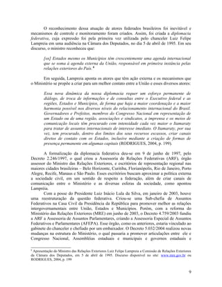 O reconhecimento dessa atuação de atores federados brasileiros foi inevitável e
mecanismos de controle e monitoramento foram criados. Assim, foi criada a diplomacia
federativa, cuja expressão foi pela primeira vez utilizada pelo chanceler Luiz Felipe
Lampreia em uma audiência na Câmara dos Deputados, no dia 5 de abril de 1995. Em seu
discurso, o ministro reconheceu que:

        [os] Estados mesmo os Municípios têm crescentemente uma agenda internacional
        que se soma à agenda externa da União, responsável em primeira instância pelas
        relações exteriores do País. 8

       Em seguida, Lampreia aponta os atores que têm ação externa e os mecanismos que
o Ministério se propõe a criar para um melhor contato entre a União e esses diversos atores:

        Essa nova dinâmica da nossa diplomacia requer um esforço permanente de
        diálogo, de troca de informações e de consultas entre o Executivo federal e as
        regiões, Estados e Municípios, de forma que haja a maior coordenação e a maior
        harmonia possível nos diversos níveis do relacionamento internacional do Brasil.
        Governadores e Prefeitos, membros do Congresso Nacional em representação de
        um Estado ou de uma região, associações e sindicatos, a imprensa e os meios de
        comunicação locais têm procurado com intensidade cada vez maior o Itamaraty
        para tratar de assuntos internacionais de interesse imediato. O Itamaraty, por sua
        vez, tem procurado, dentro dos limites dos seus recursos escassos, criar canais
        diretos de contato com os Estados, inclusive mediante a criação de formas de
        presença permanente em algumas capitais (RODRIGUES, 2004, p. 199).

       A formalização da diplomacia federativa deu-se em 9 de junho de 1997, pelo
Decreto 2.246/1997, o qual criou a Assessoria de Relações Federativas (ARF), órgão
assessor do Ministro das Relações Exteriores, e escritórios de representação regional nas
maiores cidades brasileiras – Belo Horizonte, Curitiba, Florianópolis, Rio de Janeiro, Porto
Alegre, Recife, Manaus e São Paulo. Esses escritórios buscam aproximar a política externa
a sociedade civil, em um sentido de respeito a federação, além de criar canais de
comunicação entre o Ministério e as diversas esferas da sociedade, como apontou
Lampréia.
       Com a posse do Presidente Luiz Inácio Lula da Silva, em janeiro de 2003, houve
uma reestruturação da questão federativa. Criou-se uma Sub-chefia de Assuntos
Federativos na Casa Civil da Presidência da República para promover melhor as relações
intergovernamentais entre União, Estados e Municípios. Porém, com a reforma do
Ministério das Relações Exteriores (MRE) em junho de 2003, o Decreto 4.759/2003 fundiu
a ARF a Assessoria de Assuntos Parlamentares, criando a Assessoria Especial de Assuntos
Federativos e Parlamentares (AFEPA). Esse órgão, como os anteriores, estaria vinculado ao
gabinete do chanceler e chefiado por um embaixador. O Decreto 5.032/2004 realizou novas
mudanças na estrutura do Ministério, o qual passaria a promover articulações entre ele e
Congresso Nacional, Assembléias estaduais e municipais e governos estaduais e

8
 Apresentação do Ministro das Relações Exteriores Luiz Felipe Lampreia a Comissão de Relações Exteriores
da Câmara dos Deputados, em 5 de abril de 1995. Discurso disponível no site: www.mre.gov.br ou
RODRIGUES, 2004, p. 199


                                                                                                      9
 