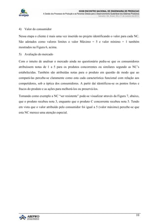 XXXIII ENCONTRO NACIONAL DE ENGENHARIA DE PRODUCAO
A Gestão dos Processos de Produção e as Parcerias Globais para o Desenvolvimento Sustentável dos Sistemas Produtivos
Salvador, BA, Brasil, 08 a 11 de outubro de 2013.
10
4) Valor do consumidor
Nessa etapa o cliente é mais uma vez inserido no projeto identificando o valor para cada NC.
São adotados como valores limites o valor Máximo = 5 e valor mínimo = 1 também
mostrados na Figura 6, acima.
5) Avaliação do mercado
Com o intuito de analisar o mercado ainda no questionário pediu-se que os consumidores
atribuíssem notas de 1 a 5 para os produtos concorrentes ou similares segundo as NC’s
estabelecidas. Também são atribuídas notas para o produto em questão de modo que ao
compará-las percebe-se claramente como esta cada característica funcional com relação aos
competidores, sob a óptica dos consumidores. A partir daí identificou-se os pontos fortes e
fracos do produto e as ações para melhorá-los ou preservá-los.
Tomando como exemplo a NC “ser resistente” pode-se visualizar através da Figura 7, abaixo,
que o produto recebeu nota 3, enquanto que o produto C concorrente recebeu nota 5. Tendo
em vista que o valor atribuído pelo consumidor foi igual a 5 (valor máximo) percebe-se que
esta NC merece uma atenção especial.
 