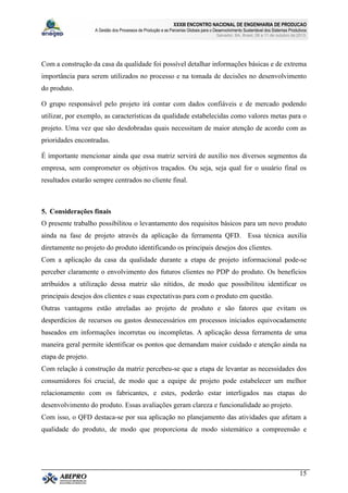 XXXIII ENCONTRO NACIONAL DE ENGENHARIA DE PRODUCAO
A Gestão dos Processos de Produção e as Parcerias Globais para o Desenvolvimento Sustentável dos Sistemas Produtivos
Salvador, BA, Brasil, 08 a 11 de outubro de 2013.
15
Com a construção da casa da qualidade foi possível detalhar informações básicas e de extrema
importância para serem utilizados no processo e na tomada de decisões no desenvolvimento
do produto.
O grupo responsável pelo projeto irá contar com dados confiáveis e de mercado podendo
utilizar, por exemplo, as características da qualidade estabelecidas como valores metas para o
projeto. Uma vez que são desdobradas quais necessitam de maior atenção de acordo com as
prioridades encontradas.
É importante mencionar ainda que essa matriz servirá de auxílio nos diversos segmentos da
empresa, sem comprometer os objetivos traçados. Ou seja, seja qual for o usuário final os
resultados estarão sempre centrados no cliente final.
5. Considerações finais
O presente trabalho possibilitou o levantamento dos requisitos básicos para um novo produto
ainda na fase de projeto através da aplicação da ferramenta QFD. Essa técnica auxilia
diretamente no projeto do produto identificando os principais desejos dos clientes.
Com a aplicação da casa da qualidade durante a etapa de projeto informacional pode-se
perceber claramente o envolvimento dos futuros clientes no PDP do produto. Os benefícios
atribuídos a utilização dessa matriz são nítidos, de modo que possibilitou identificar os
principais desejos dos clientes e suas expectativas para com o produto em questão.
Outras vantagens estão atreladas ao projeto de produto e são fatores que evitam os
desperdícios de recursos ou gastos desnecessários em processos iniciados equivocadamente
baseados em informações incorretas ou incompletas. A aplicação dessa ferramenta de uma
maneira geral permite identificar os pontos que demandam maior cuidado e atenção ainda na
etapa de projeto.
Com relação à construção da matriz percebeu-se que a etapa de levantar as necessidades dos
consumidores foi crucial, de modo que a equipe de projeto pode estabelecer um melhor
relacionamento com os fabricantes, e estes, poderão estar interligados nas etapas do
desenvolvimento do produto. Essas avaliações geram clareza e funcionalidade ao projeto.
Com isso, o QFD destaca-se por sua aplicação no planejamento das atividades que afetam a
qualidade do produto, de modo que proporciona de modo sistemático a compreensão e
 