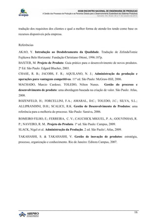 XXXIII ENCONTRO NACIONAL DE ENGENHARIA DE PRODUCAO
A Gestão dos Processos de Produção e as Parcerias Globais para o Desenvolvimento Sustentável dos Sistemas Produtivos
Salvador, BA, Brasil, 08 a 11 de outubro de 2013.
16
tradução dos requisitos dos clientes e qual a melhor forma de atende-los tendo como base os
recursos disponíveis pela empresa.
Referências
AKAO, Y. Introdução ao Desdobramento da Qualidade. Tradução de ZelindaTomie
Fujikawa Belo Horizonte: Fundação Christiano Ottoni, 1996.187p.
BAXTER, M. Projeto de Produto: Guia prático para o desenvolvimento de novos produtos.
2ª Ed. São Paulo: Edgard Blucher, 2003.
CHASE, R. B.; JACOBS, F. R.; AQUILANO, N. J.; Administração da produção e
operações para vantagens competitivas. 11ª ed. São Paulo: McGraw-Hill, 2006.
MACHADO, Marcio Cardoso; TOLEDO, Nilton Nunes. Gestão do processo e
desenvolvimento de produto: uma abordagem baseada na criação de valor. São Paulo: Atlas,
2008.
ROZENFELD, H.; FORCELLINI, F.A.; AMARAL, D.C.; TOLEDO, J.C.; SILVA, S.L.;
ALLIPRANDINI, D.H.; SCALICE, R.K. Gestão de Desenvolvimento de Produtos: uma
referência para a melhoria do processo. São Paulo: Saraiva, 2006.
ROMEIRO FILHO, E.; FERREIRA, C. V.; CAUCHICK MIGUEL, P. A.; GOUVINHAS, R.
P.; NAVEIRO, R. M.. Projeto do Produto. 1ª ed. São Paulo: Campus, 2009.
SLACK, Nigel et al. Administração da Produção. 2 ed. São Paulo/; Atlas, 2009.
TAKAHASHI, S. & TAKAHASHI, V. Gestão de inovação de produtos: estratégia,
processo, organização e conhecimento. Rio de Janeiro: Editora Campus, 2007.
 