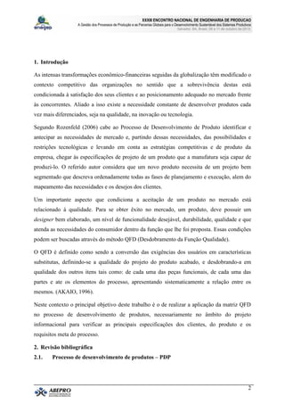 XXXIII ENCONTRO NACIONAL DE ENGENHARIA DE PRODUCAO
A Gestão dos Processos de Produção e as Parcerias Globais para o Desenvolvimento Sustentável dos Sistemas Produtivos
Salvador, BA, Brasil, 08 a 11 de outubro de 2013.
2
1. Introdução
As intensas transformações econômico-financeiras seguidas da globalização têm modificado o
contexto competitivo das organizações no sentido que a sobrevivência destas está
condicionada à satisfação dos seus clientes e ao posicionamento adequado no mercado frente
às concorrentes. Aliado a isso existe a necessidade constante de desenvolver produtos cada
vez mais diferenciados, seja na qualidade, na inovação ou tecnologia.
Segundo Rozenfeld (2006) cabe ao Processo de Desenvolvimento de Produto identificar e
antecipar as necessidades de mercado e, partindo dessas necessidades, das possibilidades e
restrições tecnológicas e levando em conta as estratégias competitivas e de produto da
empresa, chegar às especificações de projeto de um produto que a manufatura seja capaz de
produzi-lo. O referido autor considera que um novo produto necessita de um projeto bem
segmentado que descreva ordenadamente todas as fases de planejamento e execução, alem do
mapeamento das necessidades e os desejos dos clientes.
Um importante aspecto que condiciona a aceitação de um produto no mercado está
relacionado à qualidade. Para se obter êxito no mercado, um produto, deve possuir um
designer bem elaborado, um nível de funcionalidade desejável, durabilidade, qualidade e que
atenda as necessidades do consumidor dentro da função que lhe foi proposta. Essas condições
podem ser buscadas através do método QFD (Desdobramento da Função Qualidade).
O QFD é definido como sendo a conversão das exigências dos usuários em características
substitutas, definindo-se a qualidade do projeto do produto acabado, e desdobrando-a em
qualidade dos outros itens tais como: de cada uma das peças funcionais, de cada uma das
partes e ate os elementos do processo, apresentando sistematicamente a relação entre os
mesmos. (AKAIO, 1996).
Neste contexto o principal objetivo deste trabalho é o de realizar a aplicação da matriz QFD
no processo de desenvolvimento de produtos, necessariamente no âmbito do projeto
informacional para verificar as principais especificações dos clientes, do produto e os
requisitos meta do processo.
2. Revisão bibliográfica
2.1. Processo de desenvolvimento de produtos – PDP
 