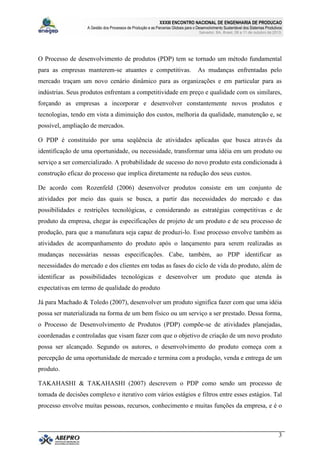 XXXIII ENCONTRO NACIONAL DE ENGENHARIA DE PRODUCAO
A Gestão dos Processos de Produção e as Parcerias Globais para o Desenvolvimento Sustentável dos Sistemas Produtivos
Salvador, BA, Brasil, 08 a 11 de outubro de 2013.
3
O Processo de desenvolvimento de produtos (PDP) tem se tornado um método fundamental
para as empresas manterem-se atuantes e competitivas. As mudanças enfrentadas pelo
mercado traçam um novo cenário dinâmico para as organizações e em particular para as
indústrias. Seus produtos enfrentam a competitividade em preço e qualidade com os similares,
forçando as empresas a incorporar e desenvolver constantemente novos produtos e
tecnologias, tendo em vista a diminuição dos custos, melhoria da qualidade, manutenção e, se
possível, ampliação de mercados.
O PDP é constituído por uma seqüência de atividades aplicadas que busca através da
identificação de uma oportunidade, ou necessidade, transformar uma idéia em um produto ou
serviço a ser comercializado. A probabilidade de sucesso do novo produto esta condicionada à
construção eficaz do processo que implica diretamente na redução dos seus custos.
De acordo com Rozenfeld (2006) desenvolver produtos consiste em um conjunto de
atividades por meio das quais se busca, a partir das necessidades do mercado e das
possibilidades e restrições tecnológicas, e considerando as estratégias competitivas e de
produto da empresa, chegar às especificações de projeto de um produto e de seu processo de
produção, para que a manufatura seja capaz de produzi-lo. Esse processo envolve também as
atividades de acompanhamento do produto após o lançamento para serem realizadas as
mudanças necessárias nessas especificações. Cabe, também, ao PDP identificar as
necessidades do mercado e dos clientes em todas as fases do ciclo de vida do produto, além de
identificar as possibilidades tecnológicas e desenvolver um produto que atenda às
expectativas em termo de qualidade do produto
Já para Machado & Toledo (2007), desenvolver um produto significa fazer com que uma idéia
possa ser materializada na forma de um bem físico ou um serviço a ser prestado. Dessa forma,
o Processo de Desenvolvimento de Produtos (PDP) compõe-se de atividades planejadas,
coordenadas e controladas que visam fazer com que o objetivo de criação de um novo produto
possa ser alcançado. Segundo os autores, o desenvolvimento do produto começa com a
percepção de uma oportunidade de mercado e termina com a produção, venda e entrega de um
produto.
TAKAHASHI & TAKAHASHI (2007) descrevem o PDP como sendo um processo de
tomada de decisões complexo e iterativo com vários estágios e filtros entre esses estágios. Tal
processo envolve muitas pessoas, recursos, conhecimento e muitas funções da empresa, e é o
 