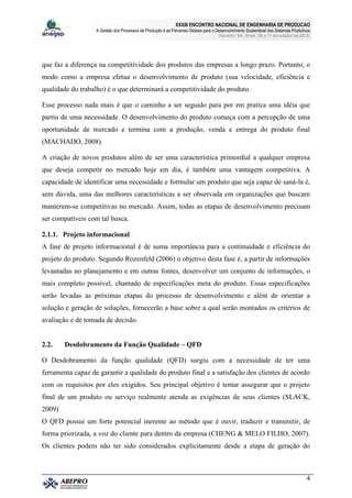 XXXIII ENCONTRO NACIONAL DE ENGENHARIA DE PRODUCAO
A Gestão dos Processos de Produção e as Parcerias Globais para o Desenvolvimento Sustentável dos Sistemas Produtivos
Salvador, BA, Brasil, 08 a 11 de outubro de 2013.
4
que faz a diferença na competitividade dos produtos das empresas a longo prazo. Portanto, o
modo como a empresa efetua o desenvolvimento de produto (sua velocidade, eficiência e
qualidade do trabalho) é o que determinará a competitividade do produto.
Esse processo nada mais é que o caminho a ser seguido para por em pratica uma idéia que
partiu de uma necessidade. O desenvolvimento do produto começa com a percepção de uma
oportunidade de mercado e termina com a produção, venda e entrega do produto final
(MACHADO, 2008).
A criação de novos produtos além de ser uma característica primordial a qualquer empresa
que deseja competir no mercado hoje em dia, é também uma vantagem competitiva. A
capacidade de identificar uma necessidade e formular um produto que seja capaz de saná-la é,
sem dúvida, uma das melhores características a ser observada em organizações que buscam
manterem-se competitivas no mercado. Assim, todas as etapas de desenvolvimento precisam
ser compatíveis com tal busca.
2.1.1. Projeto informacional
A fase de projeto informacional é de suma importância para a continuidade e eficiência do
projeto do produto. Segundo Rozenfeld (2006) o objetivo desta fase é, a partir de informações
levantadas no planejamento e em outras fontes, desenvolver um conjunto de informações, o
mais completo possível, chamado de especificações meta do produto. Essas especificações
serão levadas as próximas etapas do processo de desenvolvimento e além de orientar a
solução e geração de soluções, fornecerão a base sobre a qual serão montados os critérios de
avaliação e de tomada de decisão.
2.2. Desdobramento da Função Qualidade – QFD
O Desdobramento da função qualidade (QFD) surgiu com a necessidade de ter uma
ferramenta capaz de garantir a qualidade do produto final e a satisfação dos clientes de acordo
com os requisitos por eles exigidos. Seu principal objetivo é tentar assegurar que o projeto
final de um produto ou serviço realmente atenda as exigências de seus clientes (SLACK,
2009)
O QFD possui um forte potencial inerente ao método que é ouvir, traduzir e transmitir, de
forma priorizada, a voz do cliente para dentro da empresa (CHENG & MELO FILHO, 2007).
Os clientes podem não ter sido considerados explicitamente desde a etapa de geração do
 