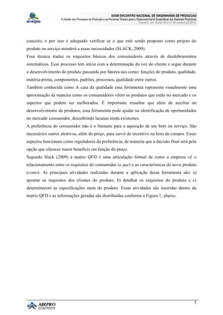 XXXIII ENCONTRO NACIONAL DE ENGENHARIA DE PRODUCAO
A Gestão dos Processos de Produção e as Parcerias Globais para o Desenvolvimento Sustentável dos Sistemas Produtivos
Salvador, BA, Brasil, 08 a 11 de outubro de 2013.
5
conceito, e por isso é adequado verificar se o que está sendo proposto como projeto do
produto ou serviço atenderá a essas necessidades (SLACK, 2009).
Essa técnica traduz os requisitos básicos dos consumidores através de desdobramentos
sistemáticos. Esse processo tem início com a determinação da voz do cliente e segue durante
o desenvolvimento do produto passando por fatores tais como: funções do produto, qualidade,
matéria-prima, componentes, padrões, processos, qualidade entre outros.
Também conhecida como A casa da qualidade essa ferramenta representa visualmente uma
aproximação da maneira como os consumidores vêem os produtos que estão no mercado e os
aspectos que podem ser melhorados. É importante ressaltar que além de auxiliar no
desenvolvimento de produtos, essa ferramenta pode ajudar na identificação de oportunidades
no mercado consumidor, descobrindo lacunas ainda existentes.
A preferência do consumidor não é o bastante para a aquisição de um bem ou serviço. São
necessários outros atrativos, além do preço, para servir de incentivo na hora da compra. Esses
aspectos funcionam como reguladores da preferência, de maneira que a decisão final será pela
opção que oferecer maior benefício em função do preço.
Segundo Slack (2009) a matriz QFD é uma articulação formal de como a empresa vê o
relacionamento entre os requisitos do consumidor (o que) e as características do novo produto
(como). As principais atividades realizadas durante a aplicação dessa ferramenta são: a)
apontar os requisitos dos clientes do produto; b) detalhar os requisitos do produto e c)
determinarem as especificações meta do produto. Essas atividades são inseridas dentro da
matriz QFD e as informações geradas são distribuídas conforme a Figura 1, abaixo.
 