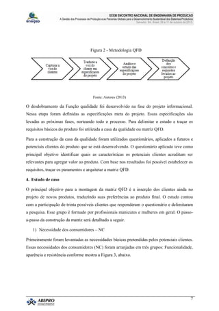 XXXIII ENCONTRO NACIONAL DE ENGENHARIA DE PRODUCAO
A Gestão dos Processos de Produção e as Parcerias Globais para o Desenvolvimento Sustentável dos Sistemas Produtivos
Salvador, BA, Brasil, 08 a 11 de outubro de 2013.
7
Figura 2 - Metodologia QFD
Fonte: Autores (2013)
O desdobramento da Função qualidade foi desenvolvido na fase do projeto informacional.
Nessa etapa foram definidas as especificações meta do projeto. Essas especificações são
levadas as próximas fases, norteando todo o processo. Para delimitar o estudo e traçar os
requisitos básicos do produto foi utilizada a casa da qualidade ou matriz QFD.
Para a construção da casa da qualidade foram utilizados questionários, aplicados a futuros e
potenciais clientes do produto que se está desenvolvendo. O questionário aplicado teve como
principal objetivo identificar quais as características os potenciais clientes acreditam ser
relevantes para agregar valor ao produto. Com base nos resultados foi possível estabelecer os
requisitos, traçar os paramentos e arquitetar a matriz QFD.
4. Estudo de caso
O principal objetivo para a montagem da matriz QFD é a inserção dos clientes ainda no
projeto de novos produtos, traduzindo suas preferências ao produto final. O estudo contou
com a participação de trinta possíveis clientes que responderam o questionário e delimitaram
a pesquisa. Esse grupo é formado por profissionais manicures e mulheres em geral. O passo-
a-passo da construção da matriz será detalhado a seguir.
1) Necessidade dos consumidores – NC
Primeiramente foram levantadas as necessidades básicas pretendidas pelos potenciais clientes.
Essas necessidades dos consumidores (NC) foram arranjadas em três grupos: Funcionalidade,
aparência e resistência conforme mostra a Figura 3, abaixo.
 
