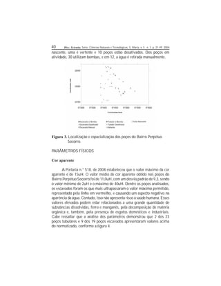 40 Disc. Scientia. Série: Ciências Naturais e Tecnológicas, S. Maria, v. 5 , n. 1, p. 31-49, 2004.
nascente, uma é vertente e 10 poços estão desativados. Dos poços em
atividade, 30 utilizam bombas, e em 12, a água é retirada manualmente.
Figura 3. Localização e espacialização dos poços do Bairro Perpétuo
Socorro.
PARÂMETROS FÍSICOS
Cor aparente
A Portaria n.° 518, de 2004 estabeleceu que o valor máximo da cor
aparente é de 15uH. O valor médio de cor aparente obtido nos poços do
Bairro Perpétuo Socorro foi de 11,0uH, com um desvio padrão de 9,3, sendo
o valor mínimo de 2uH e o máximo de 40uH. Dentre os poços analisados,
os escavados foram os que mais ultrapassaram o valor máximo permitido,
representado pela linha em vermelho, e causando um aspecto negativo na
aparência da água. Contudo, isso não apresenta risco à saúde humana. Esses
valores elevados podem estar relacionados a uma grande quantidade de
substâncias dissolvidas, ferro e manganês, pela decomposição de matéria
orgânica e, também, pela presença de esgotos domésticos e industriais.
Cabe ressaltar que a análise dos parâmetros demonstrou que 2 dos 23
poços tubulares e 9 dos 19 poços escavados apresentaram valores acima
do normatizado, conforme a gura 4.
 