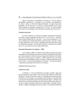44 Disc. Scientia. Série: Ciências Naturais e Tecnológicas, S. Maria, v. 5 , n. 1, p. 31-49, 2004.
Não há referência à alcalinidade na Portaria n.º 518, de 2004. A
alcalinidade, geralmente, é causada por sais alcalinos, principalmente,
de sódio e cálcio. O intervalo médio encontrado, nas águas dos poços
analisados, foi de 60,3 mg.L-1
de CaCO3
e o desvio padrão, de 43,3, com
valores mínimos e máximos, na ordem de 0 e 171 mg.L-1
de CaCO3
estando
estes dentro da normalidade, não indicando uma grande presença de sais.
Oxigênio dissolvido
Os teores máximos e mínimos de oxigênio dissolvido encontrados
em todos os poços analisados variaram de 3,14 a 9,74 mg.L-1
, cando o
valor médio estabelecido em 5,69 mg.L-1
, com um desvio padrão de 1,32.
Tais resultados são considerados baixos, porém normais. Isso por se tratar
de água subterrânea, uma vez que o oxigênio dissolvido representa o grau
de arejamento da água e este aumenta conforme a superfície em contato
com o ar, o que não ocorre com a água subterrânea.
Demanda Bioquímica de Oxigênio – DBO
Com relação à DBO, os valores encontrados nas águas dos poços
analisadossãoconsideradosaltos,possivelmenteresultadodacontaminação
por matéria orgânica. Embora não seja um parâmetro denido na Portaria,
que serviu de base para as análises, a DBO contribui para um maior
conhecimento da qualidade da água. Os valores médios encontrados foram
de 0,18 mg.L-1
, com um desvio padrão de 1,28 mg.L-1
. Os valores mínimos
e máximos encontrados foram de 0,23 e 4,98 mg.L-1
.
PARÂMETRO BIOLÓGICO
Coliformes totais
A Portaria n.º 518 do Ministério da Saúde considera água não
potável aquela que, após análises, tem a presença de coliformes. Na análise
dos poços e fontes do local em estudo, os resultados foram positivos para
coliformes em cinco poços, três escavados e dois tubulares. Esse parâmetro
é um dos mais importantes aspectos de poluição das águas e, também, está
diretamente associado às doenças que têm como veículo a água. Observa-
se que os poços escavados estão mais contaminados. Isso pode ocorrer
devido à vedação inadequada da boca dos poços, ocasionando inltrações
 