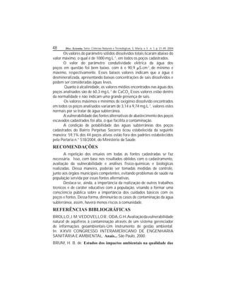 48 Disc. Scientia. Série: Ciências Naturais e Tecnológicas, S. Maria, v. 5 , n. 1, p. 31-49, 2004.
Os valores do parâmetro sólidos dissolvidos totais caram abaixo do
valor máximo, o qual é de 1000 mg.L-1
, em todos os poços cadastrados.
O valor do parâmetro condutividade elétrica da água dos
poços em questão foi bem baixo, com 6 e 90,9 S.cm-1
, de mínimo e
máximo, respectivamente. Esses baixos valores indicam que a água é
desmineralizada, apresentando baixas concentrações de sais dissolvidos e
podem ser consideradas águas leves.
Quanto à alcalinidade, os valores médios encontrados nas águas dos
poços analisados são de 60,3 mg.L-1
de CaCO3.
Esses valores estão dentro
da normalidade e não indicam uma grande presença de sais.
Os valores máximos e mínimos de oxigênio dissolvido encontrados
em todos os poços analisados variaram de 3,14 a 9,74 mg.L-1
, valores estes
normais por se tratar de água subterrânea.
Avulnerabilidade das fontes alternativas de abastecimento dos poços
escavados cadastrados foi alta, o que facilita a contaminação.
A condição de potabilidade das águas subterrâneas dos poços
cadastrados do Bairro Perpétuo Socorro cou estabelecida da seguinte
maneira: 59,1% dos 44 poços ativos estão fora dos padrões estabelecidos
pela Portaria n.° 518/2004, do Ministério da Saúde.
RECOMENDAÇÕES
A repetição dos ensaios em todas as fontes cadastradas se faz
necessária. Isso, com base nos resultados obtidos com o cadastramento,
avaliação da vulnerabilidade e análises físico-químicas e biológicas
realizadas. Dessa maneira, poderão ser tomadas medidas de controle,
junto aos órgãos municipais competentes, evitando problemas de saúde na
população servida por essas fontes alternativas.
Destaca-se, ainda, a importância da realização de outros trabalhos
técnicos e de caráter educativo com a população, visando a formar uma
consciência pública sobre a importância dos cuidados básicos com os
poços e fontes. Dessa forma, diminuirão os casos de contaminação da água
subterrânea, assim, haverá menos riscos à comunidade.
REFERÊNCIAS BIBLIOGRÁFICAS
BROLLO,J.M;VEDOVELLOR.;ODA,G.H.Avaliaçãodavulnerabilidade
natural de aqüíferos à contaminação através de um sistema gerenciador
de informações geoambientais-Um instrumento de gestão ambiental.
In: XXVII CONGRESSO INTERAMERICANO DE ENGENHARIA
SANITÁRIA E AMBIENTAL. Anais... São Paulo, 2000.
BRUM, H. B. de. Estudos dos impactos ambientais na qualidade das
 