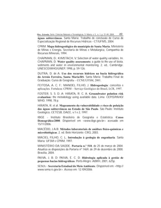 Disc. Scientia. Série: Ciências Naturais e Tecnológicas, S. Maria, v. 5 , n. 1, p. 31-49, 2004. 49
águas subterrâneas. Santa Maria: Trabalho de conclusão de Curso de
Especialização Regional de Recursos Hídricos - CT/UFMS, 2004.
CPRM. Mapa hidrogeológico do município de Santa Maria. Ministério
de Minas e Energia, Secretaria de Minas e Metalúrgica, Companhia de
Recursos Minerais, 1994.
CHAPMAN, D.; KIMSTACH, V. Selection of water quality variables. In:
CHAPMAN, D. Water quality assessments: a guide to the use of biota,
sediments and water in environmental monitoring. 2. ed., Cambridge:
UNESCO/WHO/UNEP, 1998, p. 59-126.
DUTRA, D. de A. Uso dos recursos hídricos na bacia hidrográca
do Arroio Ferreira, Santa Maria/RS. Santa Maria: Trabalho Final de
Graduação. Curso de Geograa – CCNE/UFSM, 2001.
FEITOSA, A. C. F.; MANOEL FILHO, J. Hidrogeologia: conceitos e
aplicações. Fortaleza: CPRM – Serviço Geológico do Brasil, LCR, 1997.
FOSTER, S. S. D. A; HIRATA, R. C. A. Groundwater polution risk
evaluation: the metodology using available data. Lima: CEPIS/PAHO/
WHO, 1998, 78 p.
HIRATA, R. et al. Mapeamento da vulnerabilidade e risco de poluição
das águas subterrâneas no Estado de São Paulo. São Paulo: Instituto
Geológico, CETESB, DAEE, v.1 e 2, 1997.
IBGE - Instituto Brasileiro de Geograa e Estatística. Censo
Demográco/2000. Disponível em <www.ibge.gov.br> acessado em
15/11/2006.
MACÊDO, J.A.B. Métodos laboratoriais de análises físico-químicas e
microbiológicas. 2. ed. Belo Horizonte: CRQ, 2003.
MACIEL FILHO, C. L. Introdução à geologia de engenharia. Santa
Maria: UFSM e CPRM, 1997.
MINISTÉRIO DA SAÚDE. Portaria n.º 518, de 25 de março de 2004.
Atualiza as disposições da Portaria nº 1469, de 29 de dezembro de 2000.
Brasília, 2004.
PAIVA, J. B. D; PAIVA, E. C. D. Hidrologia aplicada à gestão de
pequenas bacias hidrográcas. Porto Alegre: ABRH, 2001, 625p.
SEMA – Secretaria Estadual do Meio Ambiente. Disponível em: <http://
www.sema.rs.gov.br>. Acesso em: 12 /09/2006.
 