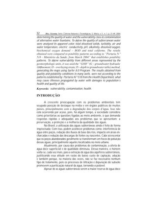 32 Disc. Scientia. Série: Ciências Naturais e Tecnológicas, S. Maria, v. 5 , n. 1, p. 31-49, 2004.
determining the qualityof water and thevulnerability class to contamination
of alternative water fountains. To dene the quality of subterranean water
were analyzed its apparent color, total dissolved solids, turbidity, air and
water temperature, electric conductivity, pH, alkalinity, dissolved oxygen,
biochemical oxygen demand – BOD and total coliforms. The results
obtained were compared to potability patterns according to “Portaria N.º
518 - Ministério da Saúde, from March 2004” that establishes potability
patterns. To dene vulnerability from different areas represented by the
geomorphologic units, it was used the “GOD” (G – groundwater hydraulic
connement;O– overlaying strata;D– depth to groundwater table)method,
generating the maps using Surfer 8.0 Program. The results obtained from
quality and potability conditions in many wells, were not according to the
patterns established by Portaria N.º 518 from the Health Department, what
may cause illnesses propagated by water with damages to population´s
health and quality of life.
Keywords: vulnerability, contamination, health.
INTRODUÇÃO
A crescente preocupação com os problemas ambientais tem
ocupado posição de destaque na mídia e em órgãos públicos de muitos
países, principalmente com a degradação dos corpos d’água. Isso não
está ocorrendo por acaso, pois, há algum tempo, a sociedade considera
como prioritárias as questões ligadas ao meio ambiente, o que demanda
respostas rápidas e adequadas aos problemas que se apresentam: a
preservação, a proteção e a melhoria da qualidade das águas.
No Brasil, a utilização das águas subterrâneas ainda é feita de forma
improvisada. Com isso, podem acontecer problemas como: interferência de
água entre poços, redução dos uxos de base dos rios, impacto em áreas en-
charcadas e redução das descargas de fontes ou nascentes. Cabe acrescentar
que os poços abandonados geralmente se transformam em focos de poluição
dessas águas, principalmente aqueles localizados no meio urbano.
Atualmente, por causa dos problemas de contaminação, a oferta de
água doce supercial e de qualidade diminuiu. Dessa maneira, o homem
volta-se, cada vez mais, para a extração de água dos aqüíferos subterrâneos,
justicando essa atitude em razão do baixo custo de captação, adução
e também porque, na maioria das vezes, não se faz necessário nenhum
tipo de tratamento, pois os processos de ltração e depuração do subsolo
promovem a puricação natural da água, tornando-a potável.
Apesar de as águas subterrâneas serem a maior reserva de água doce
 