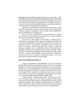 Disc. Scientia. Série: Ciências Naturais e Tecnológicas, S. Maria, v. 5 , n. 1, p. 31-49, 2004. 33
do planeta e terem uma maior proteção aos impactos danosos, elas sofrem
com a poluição pontual devido ao crescimento das atividades humanas em
áreas urbanas, rurais, industriais, agropecuárias e mineradoras.Acrescenta-
se a esses o problema da contaminação dispersa, o que diculta ainda mais
a identicação e localização das fontes poluidoras.
Além disso, o monitoramento dos mananciais subterrâneos é muito
dispendioso e demorado, sendo que, na maioria das vezes, a contaminação
só aparece quando as substâncias nocivas surgem nos reservatórios de
água, já espalhadas por uma grande área.
Vê-se, então, que a problemática dos recursos hídricos é evidente
nos dias de hoje, o que demonstra a necessidade de um melhor trato para
com esse bem indispensável à vida na Terra.
Com base no tema exposto, neste trabalho, o objetivo geral é
determinarem-se parâmetros físicos, químicos e biológicos para estabelecer
a condição de potabilidade da água subterrânea do bairro em estudo e os
objetivos especícos: (i) caracterizar os parâmetros físicos da água dos
poços (cor aparente, sólidos dissolvidos totais, turbidez, temperatura
da água, temperatura do ar, condutividade elétrica); (ii) determinar os
parâmetros químicos (pH, alcalinidade total, oxigênio dissolvido, DBO);
(iii) avaliar a contaminação biológica (coliformes totais); (iv) gerar mapas
temáticos e avaliar a vulnerabilidade da água subterrânea, retratando as
características do bairro em estudo, na cidade de Santa Maria – RS, área de
aoramento do Sistema Aqüífero Guarani (SAG).
REVISÃO BIBLIOGRÁFICA
A água é, aparentemente, muito abundante, cerca de ¾ da superfície
total do planeta. Entretanto, de toda água existente na Terra, 93,7% são águas
salgadas e 2,7% doce. Do total de água doce disponível, 78,1% encontram-se
nas geleiras e 21,5% correspondem aos reservatórios de águas subterrâneas.
As águas superciais são menos de 1% do total, sendo que 0,33% se encon-
tra nos lagos; 0,035%, na atmosfera, e 0,03% ui nos rios. Assim como os
recursos hídricos de superfície, a quantidade de água subterrânea se distribui
de forma muito desigual no planeta (PAIVA; PAIVA, 2001).
Segundo Feitosa e Manoel Filho (1997), no período de 1970 a
1975, foram perfurados cerca de 300 milhões de poços no mundo. Essas
obras fornecem água subterrânea para o abastecimento de mais de 50% da
população do planeta e para irrigação de, aproximadamente, 90 milhões de
hectares. No Brasil, a falta de controle na utilização da água subterrânea,
provavelmente, não permita fazer estimativas sem erros signicativos.
 
