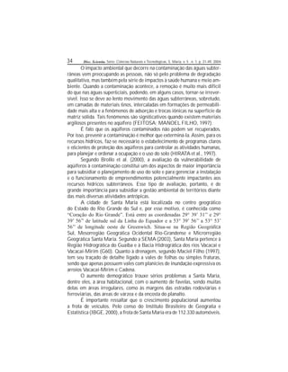 34 Disc. Scientia. Série: Ciências Naturais e Tecnológicas, S. Maria, v. 5 , n. 1, p. 31-49, 2004.
O impacto ambiental que decorre na contaminação das águas subter-
râneas vem preocupando as pessoas, não só pelo problema de degradação
qualitativa, mas também pela série de impactos à saúde humana e meio am-
biente. Quando a contaminação acontece, a remoção é muito mais difícil
do que nas águas superciais, podendo, em alguns casos, tornar-se irrever-
sível. Isso se deve ao lento movimento das águas subterrâneas, sobretudo,
em camadas de materiais nos, intercaladas em formações de permeabili-
dade mais alta e a fenômenos de adsorção e trocas iônicas na superfície da
matriz sólida. Tais fenômenos são signicativos quando existem materiais
argilosos presentes no aqüífero (FEITOSA; MANOEL FILHO, 1997).
É fato que os aqüíferos contaminados não podem ser recuperados.
Por isso, prevenir a contaminação é melhor que exterminá-la. Assim, para os
recursos hídricos, faz-se necessário o estabelecimento de programas claros
e ecientes de proteção dos aqüíferos para controlar as atividades humanas,
para planejar e ordenar a ocupação e o uso do solo (HIRATA et al., 1997).
Segundo Brollo et al. (2000), a avaliação da vulnerabilidade de
aqüíferos à contaminação constitui um dos aspectos de maior importância
para subsidiar o planejamento de uso do solo e para gerenciar a instalação
e o funcionamento de empreendimentos potencialmente impactantes aos
recursos hídricos subterrâneos. Esse tipo de avaliação, portanto, é de
grande importância para subsidiar a gestão ambiental de territórios diante
das mais diversas atividades antrópicas.
A cidade de Santa Maria está localizada no centro geográco
do Estado do Rio Grande do Sul e, por esse motivo, é conhecida como
“Coração do Rio Grande”. Está entre as coordenadas 29° 39’ 31’’ e 29°
39’ 56’’ de latitude sul da Linha do Equador e a 53° 39’ 56’’ a 53° 53’
56’’ de longitude oeste de Greenwich. Situa-se na Região Geográca
Sul, Mesorregião Geográca Ocidental Rio-Grandense e Microrregião
Geográca Santa Maria. Segundo a SEMA (2003), Santa Maria pertence à
Região Hidrográca do Guaíba e à Bacia Hidrográca dos rios Vacacaí e
Vacacaí-Mirim (G60). Quanto à drenagem, segundo Maciel Filho (1997),
tem seu traçado de detalhe ligado a vales de folhas ou simples fraturas,
sendo que apenas possuem vales com planícies de inundação expressiva os
arroios Vacacaí-Mirim e Cadena.
O aumento demográco trouxe sérios problemas a Santa Maria,
dentre eles, à área habitacional, com o aumento de favelas, sendo muitas
delas em áreas irregulares, como às margens das estradas rodoviárias e
ferroviárias, das áreas de várzea e da encosta do planalto.
É importante ressaltar que o crescimento populacional aumentou
a frota de veículos. Pelo censo do Instituto Brasileiro de Geograa e
Estatística (IBGE, 2000), a frota de Santa Maria era de 112.330 automóveis.
 