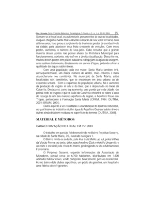 Disc. Scientia. Série: Ciências Naturais e Tecnológicas, S. Maria, v. 5 , n. 1, p. 31-49, 2004. 35
Somam-se à frota local, os automóveis provenientes de outras localidades,
os quais chegam a Santa Maria devido à atração de seu setor terciário. Nos
últimos anos, isso gerou o surgimento de inúmeros postos de combustíveis
na cidade, para abastecer essa frota crescente de veículos. Com esses
postos, aumentou o número de lava-jatos. Cabe ressaltar que a grande
maioria desses postos não possui alvará da Prefeitura Municipal para
funcionamento, portanto, não sofrem a devida scalização. Dessa forma,
muitos desses postos têm poços tubulares e despejam as águas da lavagem,
sem nenhum tratamento, diretamente em cursos d’água, podendo afetar a
qualidade das águas subterrâneas.
Com uma população cada vez maior, Santa Maria também terá,
conseqüentemente, um maior número de óbitos, mais enterros e mais
necrochorume nos cemitérios. No município de Santa Maria, estão
localizados seis cemitérios, que se encontram em área urbana ou de
expansão urbana. Com a expansão da população urbana, há o aumento
da produção de esgoto in situ e do lixo, que é depositado no lixão da
Caturrita. Destaca-se, como agravamento, que grande parte da cidade não
possui rede de esgoto e que o lixão da Caturrita encontra-se sobre a área
de recarga de um dos maiores aqüíferos da região, o Aqüífero Passo das
Tropas, pertencente à Formação Santa Maria (CPRM, 1994; DUTRA,
2001; BRUM, 2004).
Outro aspecto a ser ressaltado é a localização do Distrito Industrial,
no qual inúmeras indústrias obtêm água doAqüífero Guarani subterrâneo e
outras ainda dispõem resíduos na superfície do terreno (DUTRA, 2001).
MATERIAL E MÉTODOS
CARACTERIZAÇÃO DO LOCAL EM ESTUDO
O trabalho em questão foi desenvolvido no Bairro Perpétuo Socorro,
na cidade de Santa Maria, RS, ilustrado na gura 1.
O Bairro limita-se ao leste, pela Rua Luiz Mallo; ao sul, pelos trilhos
da Viação Férrea; ao oeste, pelas ruas Anselmo Zock e Adolfo Ungaretti; e
ao norte é iniciado pela crista do morro, prolongando-se até o Monumento
Ferroviário.
O Perpétuo Socorro, segundo informações da Associação de
Moradores, possui cerca de 6.700 habitantes, distribuídos em 1.800
unidades habitacionais, sendo composto, basicamente, por uso residencial.
Há no bairro dois clubes esportivos, um posto de gasolina, um hospital e
uma fábrica de refrigerantes.
 