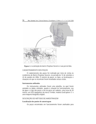 36 Disc. Scientia. Série: Ciências Naturais e Tecnológicas, S. Maria, v. 5 , n. 1, p. 31-49, 2004.
Figura 1. Localização do bairro Perpétuo Socorro e ruas percorridas.
CADASTRAMENTO DOS POÇOS
O cadastramento dos poços foi realizado por meio de visitas às
residências do Bairro Perpétuo Socorro, no período de 14 de setembro a
24 de outubro de 2006. O número de poços, os tipos, as localizações e
situações em que se encontram foram levantados nessas visitas.
Instrumentos utilizados
Os instrumentos utilizados foram uma planilha, na qual foram
anotados os dados coletados, quanto à situação de funcionamento, uso
da água e o tipo dos poços a m de gerar um cadastro; uma trena de 20
metros; um GPS topográco da marca Trimble, modelo GeoExplorer 3 e
uma máquina fotográca digital.
DESCRIÇÃO DO MÉTODO DE AMOSTRAGEM
Localização dos pontos de amostragem
Os poços encontrados em funcionamento foram analisados para
 