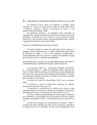 38 Disc. Scientia. Série: Ciências Naturais e Tecnológicas, S. Maria, v. 5 , n. 1, p. 31-49, 2004.
Os parâmetros físicos, como a cor aparente e a turbidez, foram
realizados na Estação de Tratamento de Água de Santa Maria (ETA
– CORSAN), seguindo a Portaria do Ministério da Saúde, n.º 518
(MINISTÉRIO DA SAÚDE, 2004).
Os parâmetros químicos e os biológicos foram analisados no
Laboratório de EngenhariaAmbiental do Centro Universitário Franciscano
(UNIFRA), no período de 15 de setembro a 13 de novembro de 2006,
utilizando-se, para as determinações: água destilada/deionizada, vidrarias
e equipamentos especícos para cada método.
ANÁLISE COMPARATIVA DOS RESULTADOS
Os valores obtidos na análise dos parâmetros físicos, químicos e
biológicos foram comparados com os valores estabelecidos pela Portaria
do Ministério da Saúde, n.º 518, a qual estabelece procedimentos e
responsabilidades relativos ao controle e vigilância da qualidade da água
para consumo humano e seu padrão de potabilidade.
DEFINIÇÃO DAS CLASSES DE VULNERABILIDADE NATURAL À
CONTAMINAÇÃO E REPRESENTAÇÃO CARTOGRÁFICA
A metodologia “GOD” (G – groundwater hydraulic connement;
O – overlaying strata; D – depth to groundwater table), elaborada por
Foster e Hirata (1988) foi utilizada para a denição da vulnerabilidade das
diferentes áreas representadas pelas unidades geomorfológicas. Os poços
escavados foram tomados como base, em virtude de uma maior facilidade
para a medida do nível estático.
A estimativa do índice de vulnerabilidade “GOD” segue as seguintes
etapas:
1) identicar o grau de connamento hidráulico do aqüífero,
atribuindo-lhe um índice entre 0,0 a 1,0;
2) especicar as características do substrato que recobre a zona
saturada do aqüífero em termos de: (a) grau de consolidação e (b) litologia,
assinalando um índice a este parâmetro em uma escala de 0,4 a 1,0;
3) estimar a distância ou profundidade ao nível da água (em aqüíferos
não connados) ou profundidade do teto da camada do primeiro aqüífero
connado, assinalando um índice a este parâmetro em uma escala de 0,6 a
1,0.
O índice nal integrado de vulnerabilidade de aqüíferos “GOD” é
o produto dos índices obtidos para cada um dos parâmetros, variando de
0,0 (desprezível) até 1,0 (extrema). Os dados da vulnerabilidade foram
 