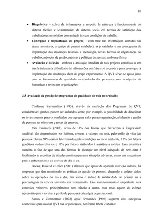 10
 Diagnóstico – coleta de informações a respeito da natureza e funcionamento do
sistema técnico e levantamento do sistema social em termos de satisfação dos
trabalhadores envolvidos com relação às suas condições de trabalho.
 Concepção e implantação do projeto – com base nas informações colhidas nas
etapas anteriores, a equipe do projeto estabelece as prioridades e um cronograma de
implantação das mudanças relativas a tecnologia, novas formas de organização do
trabalho, métodos de gestão, práticas e políticas de pessoal, ambiente físico.
 Avaliação e difusão – embora a avaliação imediata de tais projetos constitua-se em
tarefa árdua pela dificuldade de informações confiáveis, é necessária para prosseguir a
implantação das mudanças além do grupo experimental. A QVT serve de apoio junto
com as ferramentas da qualidade na condução dos processos com o objetivo de
humanizar a rotina nas organizações.
2.5 Avaliação da gestão de programas de qualidade de vida no trabalho
Conforme Sammartino (1995), através da avaliação dos Programas de QVT,
consideráveis ganhos podem ser auferidos, como por exemplo, a possibilidade de direcionar
os investimentos para os resultados que agregam valor para a organização, alinhando a gestão
de pessoas aos objetivos e metas da empresa.
Para Canizares (2008), cerca de 53% dos fatores que favorecem a longevidade
saudável são determinados por hábitos, crenças e valores, ou seja, pelo estilo de vida das
pessoas. Outros 20% seriam determinados pelas condições do meio ambiente, 17% por fatores
genéticos ou hereditários e 10% por fatores atribuídos à assistência médica. Essa estatística
sustenta o fato de que uma das formas de alcançar um nível adequado de bem-estar é
facilitando as escolhas de atitudes positivas perante situações adversas, como um mecanismo
para o enfrentamento do estresse do dia-a-dia.
Becker, Huselid e Ulrich (2001) afirmam que apesar da aparente restrição cultural, há
empresas que têm monitorado as práticas de gestão de pessoas, chegando a coletar dados
sobre as operações do dia a dia, tais como o índice de rotatividade de pessoal ou a
porcentagem da receita investida em treinamento. Esse monitoramento é importante para
controles rotineiros, principalmente com relação a custos, mas estão aquém do esforço
necessário para vincular a gestão de pessoas à estratégia organizacional.
Santos e Zimmerman (2002) apud Fernandes (1996) sugerem oito categorias
conceituais para avaliar QVT nas organizações, conforme tabela 2 abaixo:
 